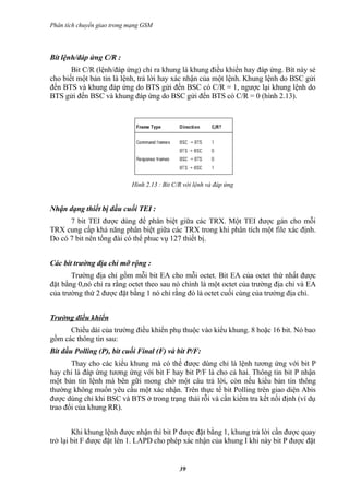 Phân tích chuyển giao trong mạng GSM




Bít lệnh/đáp ứng C/R :
       Bit C/R (lệnh/đáp ứng) chỉ ra khung là khung điều khiển hay đáp ứng. Bít này sẻ
cho biết một bản tin là lệnh, trả lời hay xác nhận của một lệnh. Khung lệnh do BSC gửi
đến BTS và khung đáp ứng do BTS gửi đến BSC có C/R = 1, ngược lại khung lệnh do
BTS gửi đến BSC và khung đáp ứng do BSC gửi đến BTS có C/R = 0 (hình 2.13).




                            Hình 2.13 : Bit C/R với lệnh và đáp ứng


Nhận dạng thiết bị đầu cuối TEI :
      7 bit TEI được dùng để phân biệt giữa các TRX. Một TEI được gán cho mỗi
TRX cung cấp khả năng phân biệt giữa các TRX trong khi phân tích một file xác định.
Do có 7 bit nên tổng đài có thể phuc vụ 127 thiết bị.


Các bít trường địa chỉ mỡ rộng :
       Trường địa chỉ gồm mỗi bit EA cho mỗi octet. Bit EA của octet thứ nhất được
đặt bằng 0,nó chỉ ra rằng octet theo sau nó chính là một octet của trường địa chỉ và EA
của trường thứ 2 được đặt bằng 1 nó chỉ rằng đó là octet cuối cùng của trường địa chỉ.


Trường điều khiển
      Chiều dài của trường điều khiển phụ thuộc vào kiểu khung. 8 hoặc 16 bit. Nó bao
gồm các thông tin sau:
Bit đầu Polling (P), bit cuối Final (F) và bit P/F:
       Thay cho các kiểu khung mà có thể được dùng chỉ là lệnh tương ứng với bit P
hay chỉ là đáp ứng tương ứng với bit F hay bit P/F là cho cả hai. Thông tin bit P nhận
một bản tin lệnh mà bên gữi mong chờ một câu trả lời, còn nếu kiểu bản tin thông
thường không muốn yêu cầu một xác nhận. Trên thực tế bit Polling trên giao diện Abis
được dùng chỉ khi BSC và BTS ở trong trạng thái rỗi và cần kiểm tra kết nối định (ví dụ
trao đổi của khung RR).


        Khi khung lệnh được nhận thì bit P được đặt bằng 1, khung trả lời cần được quay
trở lại bit F được đặt lên 1. LAPD cho phép xác nhận của khung I khi này bit P được đặt


                                              39
 