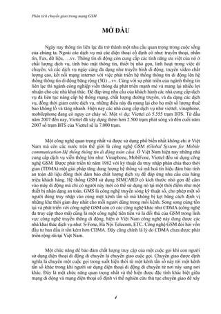 Phân tích chuyển giao trong mạng GSM


                                       MỞ ĐẦU

        Ngày nay thông tin liên lạc đả trở thành một nhu cầu quan trọng trong cuộc sống
của chúng ta. Ngoài các dịch vụ mà các điện thoại cố định có như: truyền thoại, nhắn
tin, Fax, dữ liệu, …vv. Thông tin di động còn cung cấp các tính năng ưu việt của nó ở
chất lượng dịch vụ, tính bảo mật thông tin, thiết bị nhỏ gọn, linh hoạt trong việc di
chuyển, và các dịch vụ ngày càng đa dạng như truyền hình di động, truyền video chất
lượng cao, kết nối mạng internet với việc phát triển hệ thống thông tin di động lên hệ
thống thông tin di động băng rộng (3G) ...vv. Cùng với sự phát triển của ngành thông tin
liên lạc thì ngành công nghiệp viễn thông đả phát triển mạnh mẻ và mang lại nhiều lợi
nhuận cho các nhà khai thác. Để đáp ứng nhu cầu của khách hành các nhà cung cấp dịch
vụ đả liên tục nâng cấp hệ thống mạng, chất lượng đường truyền, và đa dạng các dịch
vụ, đồng thời giảm cước dịch vụ, những điều này đả mang lại cho họ một số lượng thuê
bao khổng lồ và tăng nhanh. Hiện nay các nhà cung cấp dịch vụ như viettel, vinaphone,
mobilephone đang có nguy cơ cháy số. Một ví dụ: Viettel có 5.555 trạm BTS. Từ đầu
năm 2007 đến nay, Viettel đã xây dựng thêm hơn 2.500 trạm phát sóng và đến cuối năm
2007 số trạm BTS của Viettel sẽ là 7.000 trạm.


        Một công nghệ quan trọng nhất và được sử dụng phổ biến nhất không chỉ ở Việt
Nam mà còn các nước trên thế giới là công nghệ GSM (Global System for Mobile
communication-Hệ thống thông tin di động toàn cầu). Ở Việt Nam hiện nay những nhà
cung cấp dịch vụ viễn thông lớn như: Vinaphone, MobiFone, Viettel đều sử dụng công
nghệ GSM. Được phát triển từ năm 1982 với kỷ thuật đa truy nhập phân chia theo thời
gian (TDMA) một giải pháp tăng dung lượng hệ thống và mã hoá tín hiệu đảm bảo tính
an toàn dữ liệu đồng thời đảm bảo chất lượng dịch vụ để đáp ứng nhu cầu của hàng
triệu khách hàng. Hệ thống GSM sử dụng SIMCARD có kích thước nhỏ gọn để cắm
vào máy di động mà chỉ có người này mới có thể sử dụng nó tại một thời điểm như một
thiết bị nhận dạng an toàn. GMS là công nghệ truyền sóng kỹ thuật số, cho phép một số
người dùng truy nhập vào cùng một kênh tần số mà không bị kẹt bằng cách định vị
những khe thời gian duy nhất cho mỗi người dùng trong mỗi kênh. Song song cùng tồn
tại và phát triển với công nghệ GSM còn có các công nghệ khác như CDMA (công nghệ
đa truy cập theo mã) cũng là một công nghệ tiên tiến và là đối thủ của GSM trong lính
vực công nghệ truyền thông di động, hiện ở Việt Nam công nghệ này đang được các
nhà khai thác dịch vụ như: S-Fone, Hà Nội Telecom, ETC. Công nghệ GSM đòi hỏi vốn
đầu tư ban đầu ít tốn kém hơn CDMA. Đây cũng chính là lý do CDMA chưa được phát
triển rộng rãi tại Việt Nam.


       Một chức năng để bảo đảm chất lượng truy cập của một cuộc gọi khi con người
sử dụng điện thoại di động di chuyển là chuyển giao cuộc gọi. Chuyển giao được định
nghĩa là chuyển một cuộc gọi trong suốt hiện thời từ một kênh tần số này tới một kênh
tần số khác trong khi người sử dụng điện thoại di động di chuyển từ nơi này sang nơi
khác. Đây là một chức năng quan trọng nhất và thể hiện được đặc tính khác biệt giữa
mạng di động và mạng điện thoại cố định vì thế nghiên cứu thủ tục chuyển giao để xây


                                           4
 