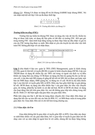 Phân tích chuyển giao trong mạng GSM


Khung UA : Khung UA được sử dụng để trả lời khung SABME hoặc khung DISC. Nó
xác nhận một kết nối lớp 2 tồn tại đả được thiết lập.




                          Hình 2.18: Trường điều khiển của khung UA


Trường kiểm tra tổng (FSC):
       Trường liên tục kiểm tra khung FSC được sử dung cho việc dò tìm lổi. Kiểm tra
tổng sẻ được tính toán, sử dụng dữ liệu giữa cờ bắt đầu và trường FSC. Kết quả gửi
trong trường FSC. Quá trình hoạt động tương tự được thực hiện tại đầu nhận và giá trị
của các FSC tương ứng được so sánh. Bên nhận sẻ yêu cầu truyền lại nếu như việc tính
toán FSC không phù hợp với cái nhận được.




                              Hình 2.19: Liên tục kiểm tra khung


Lớp 3 chia thành 4 lớp con: quản lý TRX (TRX Management), quản lý kênh chung
(CCM), quản lý liên kết vô tuyến (RLM) và quản lý kênh chuyên dụng (DCM). Lớp con
TRXM được sử dụng để chiếm lấy các TRX vào trong và ngoài của dịch vụ và điều
khiển các trạng thái của chúng. CCM được sử dụng cho bản tin quảng bá cho sự tồn tại
của cell, ví dụ như một MS (mạng cố gắng để kết nối tới MS, khi nó được gọi hoặc một
bản tin SMS được nhận), SMS quảng bá, và thông tin về cell. RLM là cho điều khiển
lớp 2 của liên kết vô tuyến giữa MS và BTS. Điều này bao gồm thiết lập và giải phóng
kế nối. DCM được sử dụng cho điều khiển lớp 1 của giao diện Air như việc chuyển
giao, đo lường, phân/lấy lại kênh và cài đặt mã hoá. RLM và DCM chỉ được sử dụng
cho hoạt động liên kết trên giao diện Air, nơi đó không giao tiếp trên chúng trong chế
độ rỗi. Hình 2.8 thể hiện ngăn xếp giao thức của giao diện Abis.
Phần trên cùng của lớp 3, dữ liệu tải trọng được chuyên chở. Giao diện Abis được sử
dụng hầu hết cho sự trao đổi của các bản tin RM, CC, và MM được miêu tả trong phần
giao diện Air. Giao diện Abis nói rỏ chi tiết hơn trong chương sau.


2.1.3 Giao diện Air/Um


       Giao diện không khí là giao diện vô tuyến giữa MS và BTS. Giao diện này được
so sánh khác nhiều với các giao diện khác, bởi vì giao tiếp vô tuyến là giao diện mở rất
nhạy cảm với sự xâm nhập từ ngoài hơn là với cable, nhưng đổi lại được băng thông



                                             43
 
