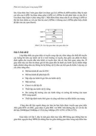 Phân tích chuyển giao trong mạng GSM


lớn. Giao thức lớp 2 trên giao diện Um được gọi là LAPDm (LAPD mobile). Đây là một
cải tiến của LAPD. Sự khác nhau giữa LAPD và LAPDm là chổ phát hiện và sữa lỗi ở
Um được thực hiện ở chức năng lớp 1. Một điểm khác nhau nữa là các khung LAPD có
thể dài hơn nhiều so với các bản tin của LAPDm vì khung của LAPDm phải hiệu chỉnh
để đặt vừa các cụm (burst).




                           Hình 2.20: Các lớp giao thức của giao diện Air


Lớp 1: Lớp vật lý
       Lớp thấp nhất của giao diện vô tuyến cung cấp các chức năng cần thiết để truyền
các luồng bit trên các kênh vật lý ở môi trường vô tuyến, bao gồm các phần tử được
định nghĩa cho truyền dẫn trên kênh vô tuyến như: tần số, khe thời gian, nhảy tần. Ở
giao diện này các bản tin được gửi đi liên quan đến ấn định các kênh vật lý (thâm nhập
ngẫu nhiên) cũng như các thông tin hệ thống vật lý như các kết quả đo kiểm. Lớp này có
các chức năng như:
           • Mã hoá kênh để sửa lổi FEC
           • Mã hoá kênh để phát hiện lỗi
           • Sắp xếp các kênh lô gic lên các kênh vật lý
           • Mật mã hoá
           • Chon ô ở chế độ rỗi
           • Thiết lập các kênh vật lý riêng
           • Đo cường độ trường của các kênh riêng và cường độ trường của trạm
           BTS xung quanh
           • Thiết lập định trước thời gian và công suất theo sự điều khiển của mạng


        Cũng như dữ liệu người dùng các bản tin báo hiệu được truyền qua giao diện
Abis giữa BTS với BSC, giao diện A giữa BSC với MSC trên đường dây số với tốc độ
dữ liệu 2048Kbps(1544Kbps ở USA) hay 64Kbps (ITU G703, G704, G732).


       Giao diện với lớp 3, đây là một giao diện trực tiếp, RR thông qua những bản tin
giao thức nguyên thuỷ MPH (là những bản tin giữa những giao thức trong một điểm báo



                                              44
 