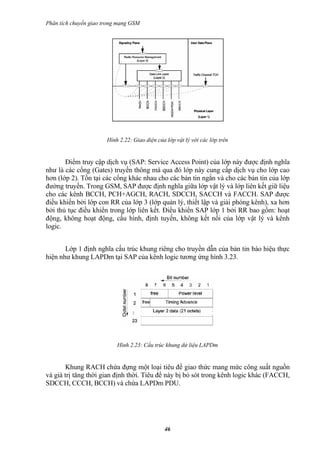 Phân tích chuyển giao trong mạng GSM




                       Hình 2.22: Giao diện của lớp vật lý với các lớp trên


       Điểm truy cập dịch vụ (SAP: Service Access Point) của lớp này được định nghĩa
như là các cổng (Gates) truyền thông mà qua đó lớp này cung cấp dịch vụ cho lớp cao
hơn (lớp 2). Tồn tại các cổng khác nhau cho các bản tin ngắn và cho các bản tin của lớp
đường truyền. Trong GSM, SAP được định nghĩa giữa lớp vật lý và lớp liên kết giữ liệu
cho các kênh BCCH, PCH+AGCH, RACH, SDCCH, SACCH và FACCH. SAP được
điều khiển bởi lớp con RR của lớp 3 (lớp quản lý, thiết lập và giải phóng kênh), xa hơn
bởi thủ tục điều khiển trong lớp liên kết. Điều khiển SAP lớp 1 bởi RR bao gồm: hoạt
động, không hoạt động, cấu hình, định tuyến, không kết nối của lớp vật lý và kênh
logic.


       Lớp 1 định nghĩa cấu trúc khung riêng cho truyền dẫn của bản tin báo hiệu thực
hiện như khung LAPDm tại SAP của kênh logic tương ứng hình 3.23.




                           Hình 2.23: Cấu trúc khung dử liệu LAPDm


       Khung RACH chứa đựng một loại tiêu đề giao thức mang mức công suất nguồn
và giá trị tăng thời gian định thời. Tiêu để này bị bỏ sót trong kênh logic khác (FACCH,
SDCCH, CCCH, BCCH) và chứa LAPDm PDU.




                                               46
 