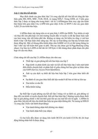 Phân tích chuyển giao trong mạng GSM


Lớp 2: lớp liên kết dữ liệu
       Mục đích chính của giao thức lớp 2 là cung cấp kết nối liên kết tới tổng đài báo
hiệu giữa MS, BTS, MSC, VLR, HLR, và mạng SSN07. Trong GSM, có 3 kiểu giao
thức lớp 2 được sử dụng như trong hình 1 đó là: LAPDm(giao thức truy cập cho kênh
báo hiệu) trên giao diện Um, LAPD trên giao diện A-bis và MTP-2 cho các giao diện
A,B,C,D của kênh báo hiệu.


       LAPDm được xây dựng trên cơ sở giao thức LAPD của ISDN. Tuy nhiên có một
vài thay đổi cho phù hợp với môi trường truyền dẫn vô tuyến và để đạt được hiệu suất
cao hơn trong việc tiết kiêm phổ tần. Không sử dụng các bit kiểm tra tổng vì mã hoá
kênh ở lớp 1 đã thực hiện chức năng này. Do vậy sự hoạt động của lớp này là hoàn toàn
được đồng bộ. Một số khung điều khiển khác như SABM và UA có thể mang thông tin
lớp 3 nhờ vậy tiết kiệm thời gian và phổ. Thủ tục này được gọi là Pigg-Backing (cõng
nhau). Các bản tin LAPD có thể dài tới 249 byte vì thế chúng được phân đoạn cho phù
hợp với cấu trúc Bust.


Chức năng chi tiết của lớp 2 LAPDm được cho như sau:
           • Thiết lập và giải phóng kết nối báo hiệu của lớp 2
           • Hợp kênh và phân kênh của một vài kết nối báo hiệu lớp 2 trên một kênh
           điều khiển chuyên biệt và phân biệt rõ giữa chúng bởi bao gồm sự khác nhau
           của SAPI (Service Access Point Identifiers).
           • Ánh xạ của dịch vụ khối dữ liệu báo hiệu lớp 2 trên giao thức khối dữ
           liệu.
           • Sự đánh số của giao thức khối dữ liệu modul 8 để bảo trì thứ tự liên tục
           • Tìm kiếm và sữa lỗi
           • Điều khiển luồng


       Sự thiết lập và giải phóng của kết nối lớp 2 trùng với sự định xứ, giải phóng và
thay đổi của kênh vô tuyến chuyên biệt. Kết nối báo hiệu lớp 2 thường xuyên được thiết
lập và giải phóng chính vì thế mà thời gian tồn tại của một kết nối là ngắn. LAPDm là
giao thức liên kết dữ liệu cho kênh báo hiệu tại giao diện không khí. Nó tương tự HDLD
và cung cấp 2 kiểu vận hành (hoạt động):
           • Vận hành không nhận biết (không xác nhận)
           • Vận hành nhận biết (xác nhận)


      Cả hai kiểu đều được sử dụng trên kênh DCCH còn kênh CCCHs thì chỉ hoạt
động không nhận biết là được dùng.




                                           47
 