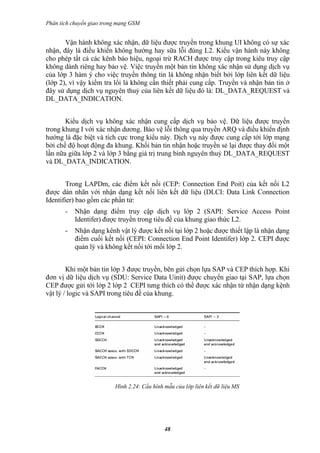 Phân tích chuyển giao trong mạng GSM


       Vận hành không xác nhận, dữ liệu được truyền trong khung UI không có sự xác
nhận, đây là điều khiển không hướng hay sữa lỗi đúng L2. Kiểu vận hành này không
cho phép tất cả các kênh báo hiệu, ngoại trừ RACH được truy cập trong kiêu truy cập
không dành riêng hay bảo vệ. Việc truyền một bản tin không xác nhận sử dụng dịch vụ
của lớp 3 hàm ý cho việc truyền thông tin là không nhận biết bởi lớp liên kết dữ liệu
(lớp 2), vì vậy kiểm tra lổi là không cần thiết phải cung cấp. Truyền và nhận bản tin ở
đây sử dụng dịch vụ nguyên thuỷ của liên kết dữ liệu đó là: DL_DATA_REQUEST và
DL_DATA_INDICATION.


       Kiểu dịch vụ không xác nhận cung cấp dịch vụ bảo vệ. Dữ liệu được truyền
trong khung I với xác nhận dương. Bảo vệ lỗi thông qua truyền ARQ và điều khiển định
hướng là đặc biệt và tích cực trong kiểu này. Dịch vụ này được cung cấp tới lớp mạng
bởi chế độ hoạt động đa khung. Khối bản tin nhận hoặc truyền sẻ lại được thay đổi một
lần nữa giữa lớp 2 và lớp 3 bằng giá trị trung bình nguyên thuỷ DL_DATA_REQUEST
và DL_DATA_INDICATION.


        Trong LAPDm, các điểm kết nối (CEP: Connection End Poit) của kết nối L2
được dán nhãn với nhận dạng kết nối liên kết dữ liệu (DLCI: Data Link Connection
Identifier) bao gồm các phần tử:
       -   Nhận dạng điểm truy cập dịch vụ lớp 2 (SAPI: Service Access Point
           Identifer) được truyền trong tiêu đề của khung giao thức L2.
       -   Nhận dạng kênh vật lý được kết nối tại lớp 2 hoặc được thiết lập là nhận dạng
           điểm cuối kết nối (CEPI: Connection End Point Identifer) lớp 2. CEPI được
           quản lý và không kết nối tới mổi lớp 2.


        Khi một bản tin lớp 3 được truyền, bên gửi chọn lựa SAP và CEP thích hợp. Khi
đơn vị dữ liệu dịch vụ (SDU: Service Data Uinit) được chuyển giao tại SAP, lựa chọn
CEP được gửi tới lớp 2 lớp 2 CEPI tưng thích có thể được xác nhận từ nhận dạng kệnh
vật lý / logic và SAPI trong tiêu đề của khung.




                          Hình 2.24: Cấu hình mẫu của lớp liên kết dữ liệu MS




                                              48
 