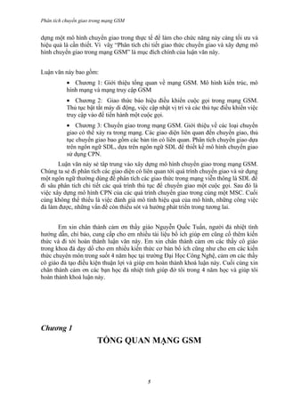 Phân tích chuyển giao trong mạng GSM


dựng một mô hình chuyển giao trong thực tế để làm cho chức năng này càng tối ưu và
hiệu quả là cần thiết. Vì vâỵ “Phân tích chi tiết giao thức chuyển giao và xây dựng mô
hình chuyển giao trong mạng GSM” là mục đích chính của luận văn này.


Luận văn này bao gồm:
           • Chương 1: Giới thiệu tổng quan về mạng GSM. Mô hình kiến trúc, mô
           hình mạng và mạng truy cập GSM
           • Chương 2: Giao thức báo hiệu điều khiển cuộc gọi trong mạng GSM.
           Thủ tục bật tắt máy di động, việc cập nhật vị trí và các thủ tục điều khiển việc
           truy cập vào để tiến hành một cuộc gọi.
           • Chương 3: Chuyển giao trong mạng GSM. Giới thiệu về các loại chuyển
           giao có thể xảy ra trong mạng. Các giao diện liên quan đến chuyển giao, thủ
           tục chuyển giao bao gồm các bản tin có liên quan. Phân tích chuyển giao dựa
           trên ngôn ngữ SDL, dựa trên ngôn ngữ SDL để thiết kế mô hình chuyển giao
           sử dụng CPN.
       Luận văn này sẻ tâp trung vào xây dựng mô hình chuyển giao trong mạng GSM.
Chúng ta sẻ đi phân tích các giao diện có liên quan tới quá trình chuyển giao và sử dụng
một ngôn ngữ thường dùng để phân tích các giao thức trong mạng viễn thông là SDL để
đi sâu phân tích chi tiết các quá trình thủ tục để chuyển giao một cuộc gọi. Sau đó là
việc xây dựng mô hình CPN của các quá trình chuyển giao trong cùng một MSC. Cuối
cùng không thể thiếu là việc đánh giá mô tính hiệu quả của mô hình, những công việc
đả làm được, những vấn đề còn thiếu sót và hướng phát triển trong tương lai.


       Em xin chân thành cảm ơn thầy giáo Nguyễn Quốc Tuấn, người đả nhiệt tình
hướng dẫn, chỉ bảo, cung cấp cho em nhiều tài liệu bổ ích giúp em cũng cố thêm kiến
thức và đi tới hoàn thành luận văn này. Em xin chân thành cảm ơn các thầy cô giáo
trong khoa đả dạy dổ cho em nhiều kiến thức cơ bản bổ ích cũng như cho em các kiến
thức chuyên môn trong suốt 4 năm học tại trường Đại Học Công Nghệ, cảm ơn các thầy
cô giáo đả tạo điều kiện thuận lợi và giúp em hoàn thành khoá luận này. Cuối cùng xin
chân thành cảm ơn các bạn học đả nhiệt tình giúp đở tôi trong 4 năm học và giúp tôi
hoàn thành khoá luận này.




Chương 1
                        TỔNG QUAN MẠNG GSM



                                            5
 