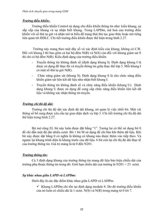 Phân tích chuyển giao trong mạng GSM


Trường điều khiển:
       Trường điều khiển Control sử dụng cho điều khiển thông tin như: kiểu khung, sự
sắp xếp của khung và sự nhận biết khung. Trong LAPDm, mã hoá của trường điều
khiển với số thứ tự gửi và nhận mô tả biểu đồ trạng thái thủ tục giao thức hoặc nét riêng
liên quan tới HDLC. Chi tiết trường điều khiển được thể hiện trong hình 2.27.


         Trường này mang theo một dãy số và xác định kiểu của khung, không có C/R.
Đối với khung I thì bao gồm cả hai bộ đếm N(R) và N(S) còn đối với khung giám sat S
thì chỉ có bộ đếm N(R). Kiểu định dạng của trường điều khiển:
       -   Truyền thông tin không đánh số (định dạng khung I). Định dạng khung I là
           được sử dụng để thực thi và truyền thông tin giữa thực thể lớp 3. Mỗi khung I
           có một số thứ tự gửi N(R).
       -    Chức năng giám sát (khung S). Định dạng khung S là cho chức năng điều
           khiển giám sát liên kết dữ liệu như nhận biết khung I.
       -   Truyền thông tin không đánh số và chức năng điều khiển (khung U). Định
           dạng khung U được sử dụng để cung cấp chức năng điều khiển liên kết dữ
           liệu và không xác nhận thông tin truyền.


Trường chỉ thi độ dài:
       Trường chỉ thị độ dài xác định dộ dài khung, nó quản lý việc nhồi bit. Một vài
thông số bổ sung được yêu cầu tại giao diện dịch vụ lớp 3. Chi tiết trường chỉ thị độ dài
thể hiện trong hình 2.27.


       Bit mở rộng EL bit này luôn được đặt bằng “1”. Tương lai có thể sử dụng bit 0
để chỉ dẫn một độ dài nhiều octet. Bit 1 bit M sử dụng để chỉ báo khi thêm dữ liệu. Khi
bit này được dật bằng 0 có nghĩa là không có khung nào được thêm vào tiếp theo. Và
ngược lại khung trình diện là khung trước của dữ liệu. 6 bit còn lại chỉ thị độ dài thực tế
của trường thông tin. Giá trị mảng là từ 0 đến N201.


Trường thông tin:
      Cả 3 định dạng khung của trường thông tin mang dữ liệu báo hiệu chiều dài của
trường phụ thuộc thông tin trong đó. Giới hạn chiều dài cuả trường là N201 = 23 octet.


Sự khác nhau giữa LAPD và LAPDm:
       Dưới đây là các đặc điểm khác nhau giữa LAPD và LADPm:
            Khung LAPDm chỉ tồn tại định dạng module 8. Do đó trường điều khiển
           của nó luôn có chiều dài là 1 octet. N(S) và N(R) trong mảng từ 0 tới 7.




                                            52
 