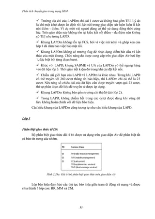 Phân tích chuyển giao trong mạng GSM


            Trường địa chỉ của LAPDm chỉ dài 1 octet và không bao gồm TEI. Lý do
           là khi một kênh được ấn định rồi, kết nối trong giao diện Air luôn luôn là kết
           nối điểm - điểm. Ví dụ một vài người dùng có thể sử dụng đồng thời cùng
           lúc. Trên giao diện này không tồn tại kiểu kết nối điểm – đa điểm nên không
           có TEI như trong LAPD.
            Khung LAPDm không tồn tại FCS, bởi vì việc mã kênh và ghép xen của
           lớp 1 đả đảm bảo việc bảo mật rồi.
            Khung LAPDm không có trương flag để nhận dạng điểm bắt đầu và kết
           thúc của một khung. Chức năng đó được cung cấp trên giao diện Air bởi lớp
           1, đặc biệt bởi từng đoạn burst.
            Khác với LAPD, khung SABME và UA của LAPDm có thể ngang hàng
           với dữ liệu lớp 3. Thời gian tiết kiệm đó trong khi cài đặt kết nối.
            Chiều dài giới hạn của LAPD và LAPDm là khác nhau. Trong khi LAPD
           có thể truyền tới 260 octet thông tin báo hiệu, thì LAPDm chỉ có thể là 23
           octet. Nếu tổng số chiều dài của dữ liệu cần được truyền vượt quá 23 octet,
           thì sự phân đoạn dữ liệu để truyền sẻ được áp dụng.
            Khung LAPDm không báo gồm trường chỉ thị độ dài (lớp 2).
            Trong LAPD, không chiếm hết trong các octet được dùng khi vùng dữ
           liệu không hoàn chỉnh với dữ liệu báo hiệu.
        Các kiểu khung của LAPDm cũng tương tự như các kiểu khung của LAPD.


Lớp 3


Phân biệt giao thức (PD):
       Bộ phân biệt giao thức dài 4 bit được sử dụng trên giao diện Air để phân biệt tất
cả bản tin trong các nhóm.




                   Hình 2.28a: Giá trị bộ phân biệt giao thức trên giao diện Air


       Lớp báo hiệu đảm bảo các thủ tục báo hiệu giữa trạm di động và mạng và được
chia thành 3 lớp con: RR, MM và CM.




                                                53
 