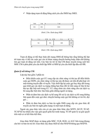 Phân tích chuyển giao trong mạng GSM


            Nhận dạng trạm di động bằng cách yêu cầu IMSI hay IMEI.




                                 Hình 2.29a: Định dạng IMSI




                                 Hình 2.29b: Định dạng IMEI


       Trạm di động có thể thực hiện dời mạng IMSI để thông báo rằng không thể đạt
tới trạm này vì thế các cuộc gọi vào sẽ được mạng chuyển hướng hoặc chặn chứ không
tìm gọi trạm di động nói trên. Các bản tin tới từ lớp CM được truyền trong suốt bởi
MM. CM ở phía phát yêu cầu thiết lập MM và MM lại yêu cầu thiết lập đầu nối RR.


Quản lý nối thông CM:
       Lớp này bao gồm 3 phần tử:
           • Điều khiển cuộc gọi CC cung cấp các chức năng và thủ tục để điều khiển
           cuộc gọi ISDN, các chức năng và thủ tục này đã được cải tiến để phù hợp với
           một trường truyền dẫn vô tuyến. Việc thiết lập lại cuộc gọi hay thay đổi trong
           qua trình gọi các dịch vụ mạng chẳng hạn thay đổi từ tiến sang số liệu là hai
           thủ tục đặc biệt mới trong CC. CC cũng chứa các chức năng cho các dịch vụ
           bổ sung đặc biệt như: báo hiệu giữa những người sử dụng.
           • Phần tử đảm bảo các dịch vụ bổ sung SS xử lý các dịch vụ bổ sung không
           liên quan đến cuộc gọi như: chuyển hướng cuộc gọi khi không có trả lời, đợi
           gọi ...
           • Phần tử đảm bảo dịch vụ bản tin ngắn SMS cung cấp các giao thức để
           truyền các bản tin ngắn giữa mạng và một trạm di động.
      Ngoài các giao thức trên còn có các giao thức khác như MTP3, SCCP, TCAP.
TCAP hổ trợ nhiều cho việc giải quyết giữa hai node mạng. TCAP quản lý sự giải quyết
trên một cơ sở kết thúc-kết thúc.


       Giao thức MAP được sử dụng giữa MSC, VLR, HLR, và AUC bên trong khung
câu hỏi và bản tin trả lời. Giao thức này được thiết kế như MAP/B thông qua MAP/H.



                                            55
 