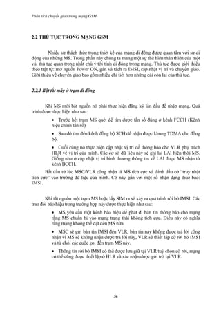 Phân tích chuyển giao trong mạng GSM




2.2 THỦ TỤC TRONG MẠNG GSM


         Nhiều sự thách thức trong thiết kế của mạng di động được quan tâm với sự di
động của những MS. Trong phần này chúng ta mang một sự thể hiện thân thiện của một
vài thủ tục quan trọng nhất chú ý tới tính di động trong mạng. Thủ tục được giới thiệu
theo trật tự: mở nguồn Power ON, gán và tách ra IMSI, cập nhật vị trí và chuyển giao.
Gíới thiệu về chuyển giao bao gồm nhiều chi tiết hơn những cái còn lại của thủ tục.


2.2.1 Bật tắt máy ở trạm di động


       Khi MS mới bật nguồn nó phải thực hiện đăng ký lần đầu để nhập mạng. Quá
trình được thực hiện như sau:
           • Trước hết trạm MS quét để tìm được tần số đúng ở kênh FCCH (Kênh
           hiệu chỉnh tần số)
           • Sau đó tìm đến kênh đồng bộ SCH để nhận được khung TDMA cho đồng
           bộ.
           • Cuối cùng nó thực hiện cập nhật vị trí để thông báo cho VLR phụ trách
           HLR về vị trí của mình. Các cơ sở dữ liệu này sẻ ghi lại LAI hiện thời MS.
           Giống như ở cập nhật vị trí bình thường thông tin về LAI được MS nhận từ
           kênh BCCH.
       Bắt đầu từ lúc MSC/VLR công nhận là MS tích cực và đánh dấu cờ “truy nhật
tích cực” vào trường dữ liệu của mình. Cờ này gắn với một số nhận dạng thuê bao:
IMSI.


       Khi tắt nguồn một trạm MS hoặc lấy SIM ra sẻ xảy ra quá trình rời bỏ IMSI. Các
trao đổi báo hiệu trong trường hợp này được thực hiện như sau:
           • MS yêu cầu một kênh báo hiệu để phát đi bản tin thông báo cho mạng
           rằng MS chuẩn bị vào mạng trạng thái không tích cực. Điều này có nghĩa
           rằng mạng không thể đạt đến MS nữa.
           • MSC sẽ gửi bản tin IMSI đến VLR, bản tin này không được trả lời công
           nhận vì MS sẽ không nhận được trả lời này, VLR sẽ thiết lập cờ rời bỏ IMSI
           và từ chối các cuộc gọi đến trạm MS này.
           • Thông tin rời bỏ IMSI có thể được lưu giữ tại VLR tuỳ chọn cờ rời, mạng
           có thể cũng được thiết lập ở HLR và xác nhận được gửi trở lại VLR.




                                         56
 