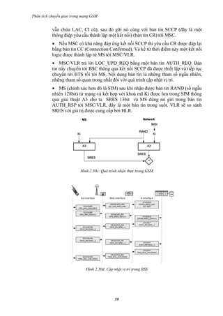 Phân tích chuyển giao trong mạng GSM


           vẫn chứa LAC, CI cũ), sau đó gữi nó cùng với bản tin SCCP (đây là một
           thông điệp yêu cầu thành lập một kết nốí) (bản tin CR) tới MSC.
           • Nếu MSC có khả năng đáp ứng kết nối SCCP thì yêu cầu CR được đáp lại
           bằng bản tin CC (Connection Confirmed). Và kể từ thời điểm này một kết nối
           logic được thành lập từ MS tới MSC/VLR.
           • MSC/VLR trả lời LOC_UPD_REQ bằng một bản tin AUTH_REQ. Bản
           tin này chuyển tới BSC thông qua kết nối SCCP đã được thiết lập và tiếp tục
           chuyển tới BTS rồi tới MS. Nội dung bản tin là những tham số ngẫu nhiên,
           những tham số quan trong nhất đối với quá trình cập nhật vị trí.
           • MS (chính xác hơn đó là SIM) sau khi nhận được bản tin RAND (số ngẫu
           nhiên 128bit) từ mạng và kết hợp với khoá mã Ki được lưu trong SIM thông
           qua giải thuật A3 cho ta SRES 13bit và MS dùng nó gửi trong bản tin
           AUTH_RSP tới MSC/VLR, đây là một bản tin trong suốt. VLR sẽ so sánh
           SRES với giá trị được cung cấp bởi HLR.




                          Hình 2.30c: Quá trình nhận thực trong GSM




                             Hình 2.30d: Cập nhật vị trí trong BSS




                                              59
 