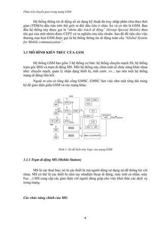 Phân tích chuyển giao trong mạng GSM


       Hệ thống thông tin di động số sử dụng kỹ thuật đa truy nhập phân chia theo thời
gian (TDMA) đầu tiên trên thế giới ra đời đầu tiên ở châu Âu và có tên là GSM. Ban
đầu hệ thống này được gọi là “nhóm đặc trách di động” (Group Special Mobile) theo
tên gọi của một nhóm được CEPT cử ra nghiên cứu tiêu chuẩn. Sau đó để tiện cho việc
thương mại hoá GSM được gọi là hệ thống thông tin di động toàn cầu “Global System
for Mobile communication”.

1.1 MÔ HÌNH KIẾN TRÚC CỦA GSM

      Hệ thống GSM bao gồm 3 hệ thống cơ bản: hệ thống chuyển mạch SS, hệ thống
trạm gốc BSS và trạm di động MS. Mổi hệ thống này chứa một số chức năng khác nhau
như: chuyển mạch, quản lý nhận dạng thiết bị, tính cước .vv... tạo nên một hệ thống
mạng di động liên kết.
       Ngoài ra còn có tổng đài cổng GMSC. GMSC làm việc như một tổng đài trung
kế để giao diện giữa GSM và các mạng khác.




                          Hình 1: Sơ đồ kiến trúc logic của mạng GSM


1.1.1 Trạm di động MS (Mobile Station)

        MS là các thuê bao, nó là các thiết bị mà người dùng sử dụng nó để thông tin với
nhau. MS có thể là các thiết bị cầm tay nhưđiện thoại di động, máy tính cá nhân, máy
Fax ...) MS cung cấp các giao diện với người dùng giúp cho việc khai thác các dịch vụ
trong mạng.



Các chức năng chính của MS:




                                              6
 