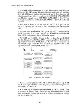 Phân tích chuyển giao trong mạng GSM


           • MSC/VLR sẻ kiểm tra thông tin SRES nếu chứng thực nó sẻ gửi thông tin
           tới MS và BTS. BTS sau khi nhận được bản tin sẽ giải phóng một phần bản
           tin ENCR_CMD (nó là khoá mã Kc), bản tin này sau đó được thuật toán A4
           biến thành chuổi ngẩu nhiên và gửi các bản tin CIPH_MOD_CM tới MS. MS
           xác nhận bằng cách gửi bản tin CIPH_MOD_COM tới BSC và được BSC xử
           lý chuyển thành bản tin CIPHER_MODE_CMP tới MSC/VLR mã hoá để
           kích hoạt.
           • Nếu thiết bị kiểm tra là tích cực thì MSC/VLR sẽ gửi bản tin
           IDENT_REQ trong suốt qua BTS và BSC tới MS yêu cầu MS cung cấp
           IMEI.
           • MS nhận được yêu cầu và gửi IMEI của nó cho MSC/VLR trong bản tin
           IDENT_RSP. Bản tin này cũng trong suốt với BTS và BSC. IMEI của MS
           được EIR kiểm tra sự chứng thực là tích cực hay không.
           • MSC/VLR gán TMSI (đây là thông tin được sử dụng thay cho IMSI để
           theo dõi những thuê bao khó hơn). TMSI được sử dụng để xác định tạm thời
           một thuê bao vào bản tin TMSI_REAL_CMD, một bản tin trong suôt với
           BTS và BSC và gửi tới cho MS. Chú ý việc ấn định một TMSI mới có thể
           xảy ra vào lúc cuối bên trong LOC_UPD_ACC.




                             Hình 2.30e: Cập nhật vị trí trong BSS


           • MS xác nhận bằng bản tin TMSI_REAL_COM, thông báo là một TMSI
           mới đã nhận được và đã được lưu trử. Đây cũng là một bản tin trong suốt qua
           BTS và BSC tới MSC/VLR.
           • MSC/VLR đáp lại bằng bản tin trong suôt LOC_UPD_ACC cho MS rằng
           đã lưu giử vị trí vùng LAI mới. Đến đây một tiến trình cập nhật vị trí là hoàn
           thành. Kênh chiếm giữ trên giao diện Air có thể được giải phóng để nhường
           cho việc cập nhật mới.



                                              60
 