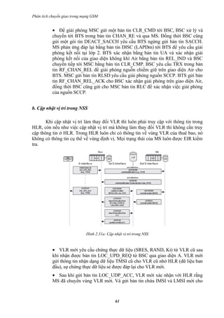 Phân tích chuyển giao trong mạng GSM


           • Để giải phóng MSC gửi một bản tin CLR_CMD tới BSC, BSC xử lý và
           chuyển tới BTS trong bản tin CHAN_RE và qua MS. Đồng thời BSC cũng
           gửi một gói tin DEACT_SACCH yêu cầu BTS ngừng gửi bản tin SACCH.
           MS phản ứng đáp lại bằng bản tin DISC (LAPDm) tới BTS để yêu cầu giải
           phóng kết nối tại lớp 2. BTS xác nhận bằng bản tin UA và xác nhận giải
           phóng kết nối của giao diện không khí Air bằng bản tin REL_IND và BSC
           chuyển tiếp tới MSC bằng bản tin CLR_CMP. BSC yêu cầu TRX trong bản
           tin RF_CHAN_REL để giải phóng nguồn chiếm giữ trên giao diện Air cho
           BTS. MSC gửi bản tin RLSD yêu cầu giải phóng nguồn SCCP. BTS gửi bản
           tin RF_CHAN_REL_ACK cho BSC xác nhận giải phóng trên giao diện Air,
           đồng thời BSC cũng gửi cho MSC bản tin RLC để xác nhận việc giải phóng
           của nguồn SCCP.


b. Cập nhật vị trí trong NSS

       Khi cập nhật vị trí làm thay đổi VLR thì luôn phải truy cập với thông tin trong
HLR, còn nếu như việc cập nhật vị trí mà không làm thay đổi VLR thì không cần truy
cập thông tin ở HLR. Trong HLR luôn chỉ có thông tin về vùng VLR của thuê bao, nó
không có thông tin cụ thể về vùng định vị. Mọi trạng thái của MS luôn được EIR kiểm
tra.




                             Hình 2.31a: Cập nhật vị trí trong NSS


           • VLR mới yêu cầu chứng thực dữ liệu (SRES, RAND, Ki) từ VLR cũ sau
           khi nhận được bản tin LOC_UPD_REQ từ BSC qua giao diện A. VLR mới
           gửi thông tin nhận dạng dữ liệu TMSI cũ cho VLR cũ nhờ HLR (dữ liệu ban
           đầu), sự chứng thực dữ liệu sẻ được đáp lại cho VLR mới.
           • Sau khi gửi bản tin LOC_UDP_ACC, VLR mới xác nhận với HLR rằng
           MS đã chuyển vùng VLR mới. Và gửi bản tin chứa IMSI và LMSI mới cho



                                              61
 