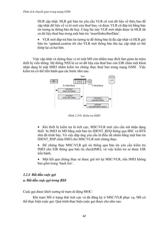 Phân tích chuyển giao trong mạng GSM


           HLR cập nhật. HLR gửi bản tin yêu cầu VLR cũ xoá dữ liệu về thêu bao để
           cập nhật dữ liệu về vị trí mới của thuê bao, và được VLR cũ đáp trả bằng bản
           tin tương tự thông báo đả huỷ. Cùng lúc này VLR mới nhận được từ HLR tất
           cả dử liệu thuê bao trong một bản tin ‘insertSubcriberData’.
           • VLR mới đáp trả bản tin tương tự để thông báo là đả cập nhật và HLR gửi
           bản tin ‘updataLocation tới cho VLR mới thông báo thủ tục cập nhật có thể
           khép lại cả hai bên.


        Việc cập nhật và chứng thực vị trí một MS còn nhằm mục đích làm giảm ăn trộm
thiết bị viển thông. Hệ thống NSS là cơ sở dữ liệu của thuê bao còn EIR chứa một khoá
nhận dạng bí mật IMEI nhằm kiểm tra chứng thực thuê bao trong mạng GSM. Việc
kiểm tra có thể tiến hành qua các bước như sau:




                                  Hình 2.31b: Kiểm tra IMEI


           • Khi thiết bị kiểm tra là tích cực, MSC/VLR mới yêu cầu mã nhận dạng
           thiết bị IMEI từ MS bằng một bản tin IDENT_REQ thông qua BSC và BTS
           như đã trình bày. Và việc đáp ứng yêu cầu là điều tất nhiên bằng một bản tin
           IDENT_RSP chứa IMEI cho MSC/VLR mới chứng thực.
           • Để chứng thực MSC/VLR gửi nó thông qua bản tin yêu cầu kiểm tra
           IMEI cho EIR thông qua bản tin checkIMEI, và việc kiểm tra sẻ được EIR
           tiến hành.
           • Một kết quả chứng thực sẻ được gửi trở lại MSC/VLR, nếu IMEI không
           bao gồm trong ‘back list’.


2.2.4 Bắt đầu cuộc gọi
a. Bắt đầu cuộc gọi trong BSS


Cuộc gọi được khởi xướng từ trạm di động MOC:
       Khi trạm MS ở trạng thái tích cực và đả đăng ký ở MSC/VLR phục vụ, MS có
thể thực hiện cuộc gọi. Quá trình thực hiện cuộc gọi được cho như sau:



                                             62
 