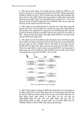 Phân tích chuyển giao trong mạng GSM


           • Một bản tin chứa thông tin xác định thuê bao (ISMI hay TMSI) và xác
           định yêu cầu dịch vụ sẻ được gửi trong bản tin CM_SERV_REQ trong khung
           SABM (LAPDm) của lớp 2. BTS xác nhận lớp 2 đả được thiết lập bằng việc
           lặp lại bản tin CM_SERV_REQ chứa trong khung UA đồng thời chuyển tiếp
           thông tin này tới BSC. BSC xử lý một phần bản tin và thêm LAC + CI vào rồi
           đóng gói trong CR (SCCP) giống như CL3I (BSSM). Bản tin này cũng như
           một yêu cầu cho một kết nối SCCP tới MSC.
           • MSC nhận và trả lời bằng khung CC nếu như nó có khả năng cung cấp
           một kết nối SCCP. Từ thời điểm này một kết nối logic được hình thành từ
           MS tới MSC/VLR. Đồng thời nó cũng trả lời cho MS thông qua BSC trên kết
           nối SCCP đả được thiết lập và qua BTS, bản tin này trong suốt với cả BTS và
           BSC. Thông tin bao gồm chuổi 13bit ngẫu nhiên RAND và số chuổi khoá
           mật mã CKSN chứa trong VLR.
           • MS (chính xác hơn đó là SIM) sau khi nhận được bản tin RAND (số ngẫu
           nhiên 128bit) từ mạng và kết hợp với khoá mã Ki được lưu trong SIM thông
           qua giải thuật A3 cho ta SRES 13bit và MS dùng nó gửi trong bản tin
           AUTH_RSP tới MSC/VLR, đây là một bản tin trong suốt với BTS và BSC.
           VLR sẽ so sánh SRES với giá trị được cung cấp bởi HLR. Sự chứng thực là
           thành công, nếu cả hai là phù hợp. Khi đó MSC/VLR xác nhận yêu cầu dịch
           vụ trong bản tin trong suốt CM_SERV_ACC tới MS.




                            Hình 2.32c: Bắt đầu cuộc gọi trong BSS


           • MSC/VLR sẻ kiểm tra thông tin SRES nếu chứng thực nó sẻ gửi thông tin
           tới MS và BTS. BTS sau khi nhận được bản tin sẽ giải phóng một phần bản
           tin ENCR_CMD (nó là khoá mã Kc), bản tin này sau đó được thuật toán A4
           biến thành chuổi ngẩu nhiên và gửi phần còn lại của bản tin
           CIPH_MOD_CMD tới MS. MS xác nhận bằng cách gửi bản tin
           CIPH_MOD_COM tới BSC và được BSC xử lý chuyển thành bản tin
           CIPHER_MODE_CMP tới MSC/VLR mã hoá để kích hoạt.



                                             64
 