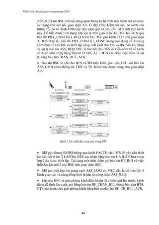 Phân tích chuyển giao trong mạng GSM


           ASS_REQ tới BSC với nội dung quan trọng là ấn định một kênh mà sẻ được
           sử dụng cho kết nối giao diện Air. Ở đây BSC kiểm tra nếu có kênh lưu
           lượng rỗi nó ấn định kênh này cho cuộc gọi và yêu cầu BTS tích cực kênh
           này. Để biết được tình trạng lớp vật lý trên giao diện Air BSC hỏi BTS qua
           bản tin PHY_CONTEXT_REQ trước khi BSC gán kênh TCH trên giao diện
           A. BTS đáp lại bản tin PHY_CONEXT_CONF mang nội dung về khoảng
           cách thực tế của MS và thiết lập công suất phát cho MS và BS. Sau khi nhận
           và xử lý bản tin ASS_REQ, BSC sẻ báo tin cho BTS về kiểu kênh và số kênh
           sẻ được dành riêng bằng bản tin CHAN_ACT. BTS xác nhận việc nhận và xử
           lý bằng bản tin CHAN_ACT_ACK.
           • Sau đó BSC sẻ chỉ cho BTS và MS một kênh giao vận TCH với bản tin
           ASS_CMD chứa thông tin TRX và TS. Kênh này được dùng cho giao diện
           Air.




                            Hình 2.32e: Bắt đấu cuộc gọi trong BSS


           • MS gửi khung SABM thông qua kênh FACCH cho BTS để yêu cầu thiết
           lập kết nối ở lớp 2 LAPDm. BTS xác nhận bằng bản tin UA (LAPDm) trong
           lớp 2 đả được thiết lập. Tại cùng một thời điểm gửi bản tin ÉT_IND về việc
           thiết lập kết nối 2 cho BSC trên giao diện BSC.
           • MS gửi một bản tin trong suôt ASS_COM tới MSC đây là dữ liệu lớp 3
           kênh giao vận và cũng đồng thời là bản tin công nhận ASS_REQ.
           • Lúc này BSC sẻ giải phóng kênh điều khiển đả chiếm giữ lúc trước, kênh
           dùng để thiết lập cuộc gọi bằng bản tin RF_CHAN_REL thông báo cho BTS.
           BTS xác nhận việc giải phóng kênh bằng bản tin đáp trả RF_CH_REL_ACK.




                                             66
 