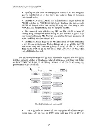 Phân tích chuyển giao trong mạng GSM


           • Hệ thống con điều khiển lưu lượng sẽ phân tích các số mà thuê bao gọi đả
           quay và thiết lập kết nối tới thuê bao bị gọi. Cuộc gọi được nối thông qua
           chuyển mạch nhóm.
           • Khi MSC/VLR nhận ACM cho việc thiết lập kết nối nó gửi một bản tin
           ALERT hoặc bản tin PROGRESS tới MS, đây là nhúng bản tin trong suốt.
           ALERT sử dụng để chỉ ra một sự thay đổi trạng thái bênn trong MS còn
           PROGRESS sử dụng khi không thay đổi trạng thái của MS.
           • Báo chuông sẽ được gửi đến trạm MS cho thấy phía bị gọi đang đổ
           chuông. Tông chuông được tạo ra ở tổng đài phía thuê bao bị gọi và được
           chuyển mạch nhóm đến MS. Như vậy tông chuông được gửi qua đường vô
           tuyến chứ không phai được tạo ra ở MS.
           • Khi MSC/VLR nhận được bản tin ANS (đây là bản tin trả lời từ thuê bao
           bị gọi) thì cuộc gọi thông qua đó được kết nối, và gửi tới MS bản tin CON,
           một bản tin trong suôt. Một cuộc gọi thực tế (thoại) bắt đầu khi MS nhận
           được bản tin CON và gửi lại bản tin xác nhận CON_ACK tới MSC/VLR,
           cước phí bắt đầu được tính.


       Đến đây thì việc thiết lập cuộc gọi là đả hoàn thành. Việc xoá một cuộc gọi có
thể khởi xướng từ MS hay từ đối phương. Nếu MS khởi xướng xoá thì nó phát đi bản
tin DISCONNECT tới BS và BS trả lời bằng cách xoá kết nối CM. Ta xét trường hợp
phía thuê bao bị gọi xoá kết nối:




                            Hình 2.32f: Bắt đầu cuộc gọi trong BSS


           •    MS bị gọi nhấn nút END để kết thúc cuộc gọi thì kết nối sẻ được giải
           phóng ngay. MS gửi bản tin DISC trong suốt qua BTS và BSC tới




                                             67
 