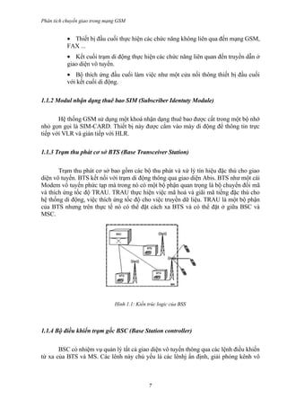 Phân tích chuyển giao trong mạng GSM


           • Thiết bị đầu cuối thực hiện các chức năng không liên qua đến mạng GSM,
           FAX ...
           • Kết cuối trạm di động thực hiện các chức năng liên quan đến truyền dẫn ở
           giao diện vô tuyến.
           • Bộ thích ứng đầu cuối làm việc như một cửa nối thông thiết bị đầu cuối
           với kết cuối di động.

1.1.2 Modul nhận dạng thuê bao SIM (Subscriber Identuty Module)

       Hệ thống GSM sử dụng một khoá nhận dạng thuê bao được cất trong một bộ nhớ
nhỏ gọn gọi là SIM-CARD. Thiết bị này được cắm vào máy di động để thông tin trực
tiếp vớí VLR và gián tiếp với HLR.

1.1.3 Trạm thu phát cơ sở BTS (Base Transceiver Station)

       Trạm thu phát cơ sở bao gồm các bộ thu phát và xử lý tín hiệu đặc thù cho giao
diện vô tuyến. BTS kết nối với trạm di động thông qua giao diện Abis. BTS như một cái
Modem vô tuyến phức tạp mà trong nó có một bộ phận quan trọng là bộ chuyển đổi mã
và thích ứng tốc độ TRAU. TRAU thực hiện việc mã hoá và giãi mã tiếng đặc thù cho
hệ thống di động, việc thích ứng tốc độ cho việc truyền dữ liệu. TRAU là một bộ phận
của BTS nhưng trên thực tế nó có thể đặt cách xa BTS và có thể đặt ở giữa BSC và
MSC.




                               Hình 1.1: Kiến trúc logic của BSS




1.1.4 Bộ điều khiển trạm gốc BSC (Base Station controller)

       BSC có nhiệm vụ quản lý tất cả giao diện vô tuyến thông qua các lệnh điều khiển
từ xa của BTS và MS. Các lênh này chủ yếu là các lênhj ấn định, giải phóng kênh vô



                                              7
 