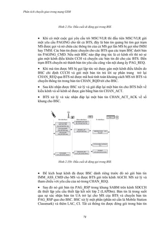 Phân tích chuyển giao trong mạng GSM




                          Hình 2.35a: Đầu cuối di động gọi trong BSS


           • Khi có một cuộc gọi yêu cầu tới MSC/VLR thì đầu tiên MSC/VLR gửi
           một yêu cầu PAGING cho tất cả BTS, đây là bản tin quảng bá tìm gọi trạm
           MS được gọi và nó chứa các thông tin của cả MS gọi lẩn MS bị gọi như IMSI
           hay TMSI. Các bản tin được chuyển cho các BTS qua các trạm BSC dưới bản
           tin PAGING_CMD. Nếu một BSC nào đáp ứng tức là có kênh rổi thì nó sẻ
           gán một kênh điều khiên CCH và chuyển các bản tin đó cho các BTS. Đến
           trạm BTS chuyển nó thành bản tin yêu cầu cũng vẩn nội dung ấy PAG_REQ.
           • Khi mà tìm được MS bị gọi lập tức nó được gán một kênh điều khiển do
           BSC chỉ định CCCH và gửi một bản tin trả lời sự phân trang trở lại
           CHAN_REQ qua BTS nó được mã hoá tính toán khoảng cách MS tới BTS và
           chuyển thông tin trong bản tin CHAN_RQD tới cho BSC.
           • Sau khi nhận được BSC xử lý và gửi đáp lại một bản tin cho BTS biết về
           kiểu kênh và số kênh sẽ được gán bằng bản tin CHAN_ACT.
           • BTS xử lý và xác nhận đáp lại một bản tin CHAN_ACT_ACK về số
           khung cho BSC.




                          Hình 2.35b: Đầu cuối di động gọi trong BSS


           • Để kích hoạt kênh đả được BSC dành riêng trước đó nó gửi bản tin
           IMM_ASS_CMD cho MS và được BTS gửi trên kênh AGCH. MS xử lý và
           tham chiếu với yêu cầu của nó trong CHAN_REQ.
           • Sau đó nó gửi bản tin PAG_RSP trong khung SABM trên kênh SDCCH
           đả thiết lập yêu cầu thiết lập kết nối lớp 2 (LAPDm). Bản tin là trong suốt
           qua sự xác nhận bản tin UA trở lại cho MS của BTS và chuyển bản tin
           PAG_RSP qua cho BSC. BSC xử lý một phần (phần nó cần là Mobile Station
           Classmark) và thêm LAC, CI. Tất cả thông tin được đóng gói trong bản tin


                                             71
 