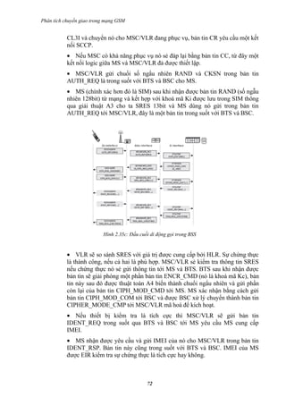 Phân tích chuyển giao trong mạng GSM


           CL3I và chuyển nó cho MSC/VLR đang phục vụ, bản tin CR yêu cầu một kết
           nối SCCP.
           • Nếu MSC có khả năng phục vụ nó sẻ đáp lại bằng bản tin CC, từ đây một
           kết nối logic giữa MS và MSC/VLR đả được thiết lập.
           • MSC/VLR gửi chuổi số ngẩu nhiên RAND và CKSN trong bản tin
           AUTH_REQ là trong suốt với BTS và BSC cho MS.
           • MS (chính xác hơn đó là SIM) sau khi nhận được bản tin RAND (số ngẫu
           nhiên 128bit) từ mạng và kết hợp với khoá mã Ki được lưu trong SIM thông
           qua giải thuật A3 cho ta SRES 13bit và MS dùng nó gửi trong bản tin
           AUTH_REQ tới MSC/VLR, đây là một bản tin trong suốt với BTS và BSC.




                          Hình 2.35c: Đầu cuối di động gọi trong BSS


           • VLR sẽ so sánh SRES với giá trị được cung cấp bởi HLR. Sự chứng thực
           là thành công, nếu cả hai là phù hợp. MSC/VLR sẻ kiểm tra thông tin SRES
           nếu chứng thực nó sẻ gửi thông tin tới MS và BTS. BTS sau khi nhận được
           bản tin sẽ giải phóng một phần bản tin ENCR_CMD (nó là khoá mã Kc), bản
           tin này sau đó được thuật toán A4 biến thành chuổi ngẩu nhiên và gửi phần
           còn lại của bản tin CIPH_MOD_CMD tới MS. MS xác nhận bằng cách gửi
           bản tin CIPH_MOD_COM tới BSC và được BSC xử lý chuyển thành bản tin
           CIPHER_MODE_CMP tới MSC/VLR mã hoá để kích hoạt.
           • Nếu thiết bị kiểm tra là tích cực thì MSC/VLR sẽ gửi bản tin
           IDENT_REQ trong suốt qua BTS và BSC tới MS yêu cầu MS cung cấp
           IMEI.
           • MS nhận được yêu cầu và gửi IMEI của nó cho MSC/VLR trong bản tin
           IDENT_RSP. Bản tin này cũng trong suốt với BTS và BSC. IMEI của MS
           được EIR kiểm tra sự chứng thực là tích cực hay không.



                                             72
 