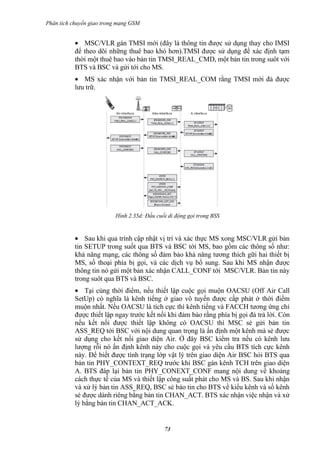 Phân tích chuyển giao trong mạng GSM


           • MSC/VLR gán TMSI mới (đây là thông tin được sử dụng thay cho IMSI
           để theo dõi những thuê bao khó hơn).TMSI được sử dụng để xác định tạm
           thời một thuê bao vào bản tin TMSI_REAL_CMD, một bản tin trong suôt với
           BTS và BSC và gửi tới cho MS.
           • MS xác nhận với bản tin TMSI_REAL_COM rằng TMSI mới đả được
           lưu trữ.




                          Hình 2.35d: Đầu cuối di động gọi trong BSS


           • Sau khi qua trình cập nhật vị trí và xác thực MS xong MSC/VLR gửi bản
           tin SETUP trong suốt qua BTS và BSC tới MS, bao gồm các thông số như:
           khả năng mạng, các thông số đảm bảo khả năng tương thích gữi hai thiết bị
           MS, số thoại phía bị gọi, và các dịch vụ bổ sung. Sau khi MS nhận được
           thông tin nó gửi một bản xác nhận CALL_CONF tới MSC/VLR. Bản tin này
           trong suôt qua BTS và BSC.
           • Tại cùng thời điểm, nếu thiết lập cuộc gọi muộn OACSU (Off Air Call
           SetUp) có nghĩa là kênh tiếng ở giao vô tuyến được cấp phát ở thời điểm
           muộn nhất. Nếu OACSU là tích cực thì kênh tiếng và FACCH tương ứng chỉ
           được thiết lập ngay trước kết nối khi đảm bảo rằng phía bị gọi đả trả lời. Còn
           nếu kết nối được thiết lập không có OACSU thì MSC sẻ gửi bản tin
           ASS_REQ tới BSC với nội dung quan trọng là ấn định một kênh mà sẻ được
           sử dụng cho kết nối giao diện Air. Ở đây BSC kiểm tra nếu có kênh lưu
           lượng rỗi nó ấn định kênh này cho cuộc gọi và yêu cầu BTS tích cực kênh
           này. Để biết được tình trạng lớp vật lý trên giao diện Air BSC hỏi BTS qua
           bản tin PHY_CONTEXT_REQ trước khi BSC gán kênh TCH trên giao diện
           A. BTS đáp lại bản tin PHY_CONEXT_CONF mang nội dung về khoảng
           cách thực tế của MS và thiết lập công suất phát cho MS và BS. Sau khi nhận
           và xử lý bản tin ASS_REQ, BSC sẻ báo tin cho BTS về kiểu kênh và số kênh
           sẻ được dành riêng bằng bản tin CHAN_ACT. BTS xác nhận việc nhận và xử
           lý bằng bản tin CHAN_ACT_ACK.


                                             73
 