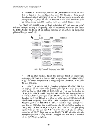 Phân tích chuyển giao trong mạng GSM


           • Khi MSC/VLR nhận được bản tin ANS (ISUP) (đây là bản tin trả lời từ
           thuê bao bị gọi, tức thuê bao bị gọi nhấn phim OK) thì cuộc gọi thông qua đó
           được kết nối, và gửi tới MSC/VLR bản tin CON, một bản tin trong suôt. Một
           cuộc gọi thực tế (thoại) bắt đầu khi MSC/VLR nhận được bản tin CON và
           gửi lại bản tin xác nhận CON_ACK tới MS, cước phí bắt đầu được tính.
       Đến đây thì việc thiết lập cuộc gọi là đả hoàn thành. Việc xoá một cuộc gọi có
thể khởi xướng từ MS hay từ đối phương. Nếu MS khởi xướng xoá thì nó phát đi bản
tin DISCONNECT tới BS và BS trả lời bằng cách xoá kết nối CM. Ta xét trường hợp
phía thuê bao gọi xoá kết nối:




                          Hình 2.35f: Đầu cuối di động gọi trong BSS


           •       MS gọi nhấn nút END để kết thúc cuộc gọi thì kết nối sẻ được giải
           phóng ngay. MSC/VLR gửi bản tin DISC trong suốt qua BTS và BSC tới MS
           bị gọi. MS đáp lại bằng bản tin REL cũng trong suốt tới MSC/VLR. Và chấm
           dứt việc tính cước.
           •      MSC/VLR gửi bản tin REL_COM để giải phóng kết nối tới MS. Sau
           khi cuộc gọi kết thúc kênh chiếm giữ trên giao diện A sẻ được giải phóng.
           MSC gửi bản tin CLR_CMD tới BSC, BSC xử lý và chuyển tiếp bản tin
           CHAN_REL tới BTS và MS. Đồng thời BSC yêu cầu BTS ngừng gửi bản tin
           ở kênh SACCH bằng việc gửi bản tin DEACT_SACCH. Khi mà MS nhận
           được bản tin CHAN_REL nó sẻ tự động gữi trở lại bản tin DISC bản tin lớp 2
           yêu cầu BTS giải phóng kết nối ở lớp 2. BTS xác nhận và đáp trả bản tin UA.
           đồng thời gửi bản tin REL_IND cho BSC để xác nhận sự giải phóng kết nối
           giao diện A. BSC phân tích và gửi bản tin này tới MSC thông qua bản tin
           CLR_CMP. Với bản tin RF_CHAN_REL, BSC yêu cầu TRX giải phóng
           nguồn chiếm giữ trên giao diện A đối với BTS. MSC/VLR yêu cầu BSC giải
           phóng kết nối SCCP thông qua bản tin RLSD. Và BTS xác nhận việc giải
           phóng trên giao diện A đồng thời BSC cũng gửi MSC bản tin RLC xác nhận
           kết nối SCCP được giải phóng.


                                             75
 