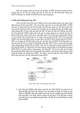 Phân tích chuyển giao trong mạng GSM


     Như vậy chúng ta thấy các thủ tục trong MTC và MOC hoàn toàn tương tự nhau.
Chúng như là các bản tin trong suôt gửi từ MS này tới cho MS khác thông qua
MSC/VLR phục vụ và BSC lẩn BTS làm các trạm trung gian.


b. Đầu cuối di động gọi trong NSS
        Việc tìm kiếm một thuê bao di động là một trong những công việc quan trọng
nhất trong suôt thời gian MTC. Vậy cái gì làm việc này và các tổng đài ISDN và BSS
kết hợp với nhau như thế nào để tìm kiểm một MS hay ngược lại. Để định tuyến một
cuộc gọi tới thuê bao số hay tương tự thì việc gắn các mã vùng mã quốc gia là điều quan
trọng nhưng đối với một cuộc gọi giữa hai MS với nhau thì điều đó là không cần thiết.
Sau khi tổng đài GMSC nhận một cuộc gọi từ mạng ngoài nó sẻ chuyển tới cho hệ
thông NSS trong mạng. HLR đả có một định danh về các thuê bao nhưng HLR không
có vị trí chính xác của thuê bao (vị trí vùng), vậy nó phải tìm đến VLR. VLR gán một
MSRN cho mục đích định tuyến và cung cấp số tới HLR. HLR chuyển tiếp nó tới MSC,
MSC sẻ sử dụng nó để định tuyến cuộc gọi tới đích nơi mà MSC/VLR đang phục vụ.
Sau khi một kết nối vô tuyến tới MS được thiết lập, MSC/VLR sẻ cung cấp giao diện
chức năng giữa hệ thống NSS và ISDN. Nếu như là cuộc gọi từ mạng tương tự PSTN
thì tổng đài GMSC sẻ chuyển đổi tín hiệu tương tự sang tín hiệu số trong phần ứng dụng
ISDN ISUP của dịch vụlớp 3 trong mạng báo hiệu SS7. Tất cả các cuộc gọi từ mạng
bên ngoài đều được định tuyến tới tổng đài cổng GMSC. Còn nếu là một cuộc gọi trong
mạng thì không cần thông qua GMSC. Xét một ví dụ khi tổng đài cổng GMSC nhận
được một cuộc gọi yêu cầu xuất phát từ mạng ISDN:




                          Hình 2.36a: Đầu cuối di động gọi trong NSS


       • Khi tổng đài GMSC nhận được một bản tin IAM (ISUP) cho thuê bao di
         động thì đầu tiên HLR của thuê bao yêu cầu thông tin định vị, thông tin này
         nhận từ MSISDN. Ban đầu GMSC gửi một bản tin sendRouting Info (MAP)
         trên giao diện C tới HLR. HLR có thông tin mà được VLR cập nhật và HLR
         gửi một bản tin provideRoamingNumber (MAP) để xác định thông tin định
         tuyến MSRN.



                                             76
 