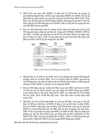 Phân tích chuyển giao trong mạng GSM


       • MSC/VLR gán tạm thời MSRN và phản hồi lại HLR bản tin tương tự
         provideRoamingNumber. HLR sẻ gửi một phần MSRN cho GMSC để nó cấp
         phát khởi tạo định tuyến của yêu cầu cuộc gọi tới kích hoạt MSC/VLR. Thực
         hiện việc đó bằng bản tin IAM (Initial Address Message) trong ISUP. Bản tin
         được chuyển tới MS bằng bản tin PAGING. Đây là một bản tin quảng bá cho
         các BTS/BSC để tìm gọi MS.
       • Khi các MS nhận được bản tin chúng sẻ đối chiếu các thông tin (xử lý) nếu
         MS nào phù hợp sẻ đáp lại một bản tin trong suốt CIPHER_MODE_CMP tới
         cho MSC. Và MSC gửi một bản tin SETUP tới cho MS. MS sẻ xác nhận cuộc
         gọi với bản tin CALL_COF. Ở quá trình này là quá trình thiết lập công suất
         phát của MS và BTS rồi gửi thông báo cho BSC.




                        Hình 2.36b: Đầu cuối di động gọi trong NSS


       • MS gửi bản tin ALER tới cho MSC bản tin này thông báo là phía MS đang đổ
         chuông. Bản tin sẻ được MSC xử lý và chuyển tiếp tới GMSC qua bản tin
         ACM thông báo việc kết nối định tuyến tới MS đả hoàn thành và MS đang đổ
         chuông. Ở đây GMSC sẻ chuyển nó tới tổng đài ISDN.
       • Khi mà MS nhận cuộc gọi (nhấn nút OK) nó gửi cho MSC một bản tin CON.
         Và bản tin này lại được chuyển qua cho tổng đài ISDN thông qua GMSC
         trong ANM chưa ở lớp chức năng ISUP. MSC xác nhận bản tin CON bằng
         bản tin CON_ACK và bắt đầu tính cước. Việc tính cước sẻ được thực hiện
         trong AUC.
       • Đến đây việc kết nối đả hoàn thành và cuộc gọi bắt đầu. Cuộc gọi có thể kết
         thúc từ MS hay thuê bao số ISDN. Ở đây ta xét sự kết thúc về phía ISDN.
         Khi mà GMSC nhận được bản tin REL (ISUP) kết thúc cuộc gọi từ tổng đài
         ISDN nó sẻ gửi thông báo này tới MSC, bản tin này sẻ ngừng việc tính cước.
         MSC/VLR sẻ gửi bản tin trong suôt DISC với BSS tới MS. MS xác nhận giải
         phóng của kết nối điều khiển cuộc gọi bằng bản tin REL (BSSAP) tới cho
         MSC/VLR. MSC xác thực nó bằng bản tin REL_COM vơí MS đồng thời gửi
         bản tin RLC (BSSAP+ISUP) tới cho mạng ISDN thông qua GMSC.
Đến đây một kết nối đả được giải phóng hoàn toàn.



                                           77
 