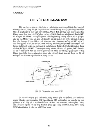 Phân tích chuyển giao trong mạng GSM


Chương 3

                      CHUYỂN GIAO MẠNG GSM

       Thủ tục chuyển giao là có thể xảy ra và là thủ tục qua trọng nhất để đẳm bảo tính
di động của MS trong lúc gọi. Mục đích của thủ tục là duy trì cuộc gọi đang thực hiện,
khi MS di chuyển từ một Cell tới Cell khác. Quyết định có thực hiện chuyển giao hay
không, được thực hiện bởi BSC phục vụ, hay nói khác là căn cứ vào kết quả đo của BTS
và MS gửi lên thì BSC sẻ quyết định có chuyển giao hay không, nếu có nó sẻ gửi yêu
cầu lên cho MSC. Trong khi gọi, MS định kỳ gửi kết quả đo tới BTS. Kết quả đo được
bao gồm: kết quả đo của MS về chất lượng tín hiệu của đường xuống (từ BTS tới MS)
của cuộc gọi và từ 6 Cell lân cận. BTS phục vụ đo đường lên (từ MS tới BTS) về chất
lượng tín hiệu vô tuyến của cuộc gọi và trước kết quả đo từ MS. Cả hai kết quả đo được
sẻ được BTS gửi tới BSC. Từ thông tin trong bản tin báo cáo kết quả đo, BSC dựa vào
đó sẻ có thể quyết định có chuyển giao tới cell khác hay không. Quyết định có hay
không thực hiện chuyển giao được thực hiện bởi một thuật toán đả được cài đặt và
thông số của nó được người quản trị mạng cài đặt.




                            Hình 3.0: Chuyển giao trong mạng GSM


       Có các loại chuyển giao khác nhau, trong đó bao gồm các phần tử khác nhau của
mạng. Chuyển giao trong cùng BSC hay giữa các BTS không phức tạp như chuyển giao
giữa các MSC. Bây giờ ta sẻ đi tìm hiểu về các loại khác nhau của chuyển giao. Thứ tự
sắp xếp được liệt kê với sự tăng dần tính phức tạp: Trong cell/BTS, trong BSC, trong
MSC và cuối cùng là giữa các MSC khác nhau.




                                            78
 