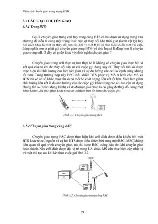 Phân tích chuyển giao trong mạng GSM


3.1 CÁC LOẠI CHUYỂN GIAO
3.1.1 Trong BTS

       Gọi là chuyển giao trong cell hay trong cùng BTS cả hai được sử dụng trong văn
chương để diễn tả cùng một trạng thái: một sự thay đổi khe thời gian (kênh vật lý) hay
nói cách khác là một sự thay đổi tần số. Bởi vì một BTS có thể điều khiển một vài cell,
đúng nghĩa hơn ta phải gọi chuyển giao trong BTS (về tính logic) là đúng hơn là chuyển
giao trong cell. Ở đây có gì đó khác với định nghĩa chuyển giao ?

       Chuyển giao trong cell thực sự trên thực tế là không có chuyển giao thực bởi vì
kết quả của nó chỉ để thay đổi tần số của cuộc gọi đang xảy ra. Thay đổi tần số được
thực hiện khi chất lượng của liên kết giảm và sự đo lường các cell kế cạnh cũng không
tốt hơn. Trong trường hợp này BSC điều khiển BTS phục vụ MS ra lệnh cho MS và
BTS trở về tần số khác, một tần số có thể cho chất lượng liên kết tốt hơn. Việc làm giảm
chất lượng liên kết là do ảnh hưỡng của các cuộc gọi khác trong các cell lân cận sử dụng
chung tần số (nhiểu đồng kênh) và do đó một giải pháp là cố gắng để thay đổi sang một
kênh khác (khe thời gian khác) mà có thể đảm bảo tốt hơn cho cuộc gọi.




                               Hình 3.1: Chuyển giao trong BTS


3.1.2 Chuyển giao trong cùng BSC


       Chuyển giao trong BSC được thực hiện khi cell đích được điều khiển bởi một
BTS khác từ cell nguồn và cả hai BTS được điều khiển bởi cùng một BSC. MSC không
liên quan tới quá trình chuyển giao, nó chỉ được BSC thông báo cho khi chuyển giao
hoàn thành. Nếu cell đích được đặt vị trí trong LA khác, MS cần thực hiện cập nhật vị
trí một thủ tục sau khi kết thúc cuộc gọi hình 3.2.




                              Hình 3.2: Chuyển giao trong cùng BSC




                                             79
 