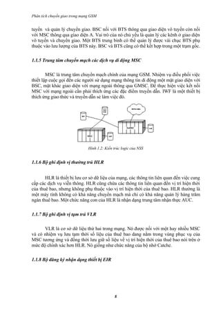 Phân tích chuyển giao trong mạng GSM


tuyến và quản lý chuyển giao. BSC nối với BTS thông qua giao diện vô tuyến còn nối
với MSC thông qua giao diện A. Vai trò của nó chủ yếu là quản lý các kênh ở giao diện
vô tuyến và chuyển giao. Một BTS trung bình có thể quản lý được vài chục BTS phụ
thuộc vào lưu lượng của BTS này. BSC và BTS cũng có thể kết hợp trong một trạm gốc.

1.1.5 Trung tâm chuyển mạch các dịch vụ di động MSC

        MSC là trung tâm chuyển mạch chính của mạng GSM. Nhiệm vụ điều phối việc
thiết lập cuộc gọi đến các người sử dụng mạng thông tin di động một mặt giao diện với
BSC, mặt khác giao diện với mạng ngoài thông qua GMSC. Để thực hiện việc kết nối
MSC với mạng ngoài cần phải thích ứng các đặc điểm truyền dẫn. IWF là một thiết bị
thích ứng giao thức và truyền dẫn sẻ làm việc đó.




                               Hình 1.2: Kiến trúc logic của NSS


1.1.6 Bộ ghi định vị thường trú HLR


       HLR là thiết bị lưu cơ sở dữ liệu của mạng, các thông tin liên quan đến việc cung
cấp các dịch vụ viễn thông. HLR cũng chứa các thông tin liên quan đến vị trí hiện thời
của thuê bao, nhưng không phụ thuộc vào vị trí hiện thời của thuê bao. HLR thường là
một máy tính không có khả năng chuyển mạch mà chỉ có khả năng quản lý hàng trăm
ngàn thuê bao. Một chức năng con của HLR là nhận dạng trung tâm nhận thực AUC.

1.1.7 Bộ ghi định vị tạm trú VLR

      VLR là cơ sở dữ liệu thứ hai trong mạng. Nó được nối với một hay nhiều MSC
và có nhiệm vụ lưu tạm thời số liệu của thuê bao dang nằm trong vùng phục vụ của
MSC tương ứng và đồng thời lưu giữ số liệu về vị trí hiện thời của thuê bao nói trên ở
mức độ chính xác hơn HLR. Nó giống như chức năng của bộ nhớ Catche.

1.1.8 Bộ đăng ký nhận dạng thiết bị EIR




                                              8
 