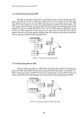 Phân tích chuyển giao trong mạng GSM




3.1.3 Chuyển giao trong cùng MSC


       Khi BSC quyết định chuyển giao là cần thiết, nhưng cell đích không được điều
khiển bở chính nó, nó cần sự giúp đở từ MSC để tìm ra vị trí chính xác của cell đang
được BSC nào đó quản lý, lúc này MSC mới tham gia vào quá trình chuyển giao. Cell
đích sẻ được xác định đúng vị trí trong một BSS khác nào đó mà cũng được quản lý bởi
cùng MSC. Khi tìm ra được BSS đích, MSC sẻ kết nối BSS nguồn với BSS đích và gửi
tin báo cho BSS nguồn khi đả sẵn sàng. Sau đó quá trình yêu cầu BTS đích cấp tài
nguyên, Sau khi việc cấp tài nguyên là thành công, MS sẻ được chỉ dẩn để truy cập kênh
mới và cuộc gọi sẻ được chuyển sang BSS mới.




                              Hình 3.3: Chuyển giao trong cùng MSC


3.1.4 Chuyển giao giữa các MSC

       Thủ tục chuyển giao giữa các MSC khác nhau được thực hiện khi cell đích được
kết nối tới MSC khác (MSC-B) cho một cuộc gọi hiện thời được phục vụ bởi (MSC-A).
MSC-A được giao tiếp với MSC-B với yêu cầu chuyển giao, yêu cầu MSC-B (hay nói
chính xác là BTS đích) cấp tài nguyên cho cuộc gọi như trong trường hợp intra-MSC.




                          Hình 3.4: Chuyển giao giữa các MSC khác nhau




                                            80
 