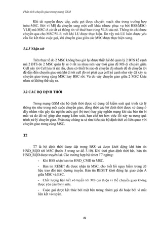 Phân tích chuyển giao trong mạng GSM


       Khi tài nguyên được cấp, cuộc gọi được chuyển mạch như trong trường hợp
intra-MSC. Bởi vì MS đả chuyển sang một cell khác (được phục vụ bởi BSS/MSC-
VLR) mà MSC-A có tất cả thông tin về thuê bao trong VLR của nó. Thông tin chỉ được
chuyển qua cho MSC/VLR mới khi LU được thực hiện. Do vậy mà LU luôn được yêu
cầu lúc kết thúc cuộc gọi, khi chuyển giao giữa các MSC được thực hiện xong.


3.1.5 Nhận xét


       Trên thực tế do 2 MSC không bao giờ lại được thiết kế để quản lý 2 BTS kế cạnh
mà 2 BTS do 2 MSC quản lý sẻ ở rất xa nhau nên vậy thời gian để MS di chuyển giữa
Cell này tới Cell kia là rất lâu, chưa có thiết bị nào di chuyển đủ nhanh để di chuyển tới
để dẫn đến chuyển giao mà khi đi tới cell đó nó phải qua cell kế cạnh như vậy đã xảy ra
chuyển giao trong cùng MSC hay BSC rồi. Và do vậy chuyển giao giữa 2 MSC khác
nhau sẻ không thể xẫy ra.


3.2 CÁC BỘ ĐỊNH THỜI


       Trong mạng GSM các bộ định thời được sử dụng để kiểm soát quá trình xử lý
thông tin như trong một cuộc chuyển giao, đồng thời các bộ định thời được sử dụng ở
đây nhằm việc gây tắc nghẽn cuộc gọi (bị treo) hay gây nghẽn mạng khi các bản tin bị
mất và do đó nó giúp cho mạng kiểm soát, hạn chế tốt hơn việc lổi xảy ra trong quá
trình xử lý chuyển giao. Phần này chúng ta sẻ tìm hiểu các bộ định thời có liên quan với
chuyển giao trong cùng MSC.


T7


    T7 là bộ định thời được đặt trong BSS và được khởi động khi bản tin
HND_RQD tới MSC (bước 3 trong sơ đồ 3.10). Khi thời gian định thời hết, bản tin
HND_RQD được truyền lại. Các trường hợp bộ timer T7 ngừng:
           -   Khi BSS nhận bản tin HND_CMD từ MSC.
           - Bản tin RESET đả được nhận từ MSC, cho biết lổi nguy hiểm trong dữ
           liệu trao đổi trên đường truyền. Bản tin RESET khởi động lại giao diện A
           giữa MSC và BSC.
           - Chất lượng liên kết vô tuyến tới MS cải thiện vì thế chuyển giao không
           được yêu cầu thêm nữa.
           - Cuộc gọi được kết thúc bởi một bên trong nhóm gọi đó hoặc bởi vì mất
           liên kết vô tuyến.




                                           81
 