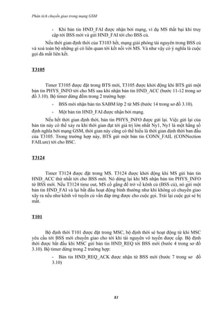 Phân tích chuyển giao trong mạng GSM


           - Khi bản tin HND_FAI được nhận bởi mạng, ví dụ MS thất bại khi truy
           cập tới BSS mới và gửi HND_FAI tới cho BSS củ.
       Nếu thời gian định thời của T3103 hết, mạng giải phóng tài nguyên trong BSS củ
và xoá toàn bộ những gì có liên quan tới kết nối với MS. Và như vậy có ý nghĩa là cuộc
gọi đả mất liên kết.


T3105


       Timer T3105 được đặt trong BTS mới, T3105 được khởi động khi BTS gửi một
bản tin PHYS_INFO tới cho MS sau khi nhận bản tin HND_ACC (bước 11-12 trong sơ
đồ 3.10). Bộ timer dừng đếm trong 2 trường hợp:
           -   BSS mới nhận bản tin SABM lớp 2 từ MS (bước 14 trong sơ đồ 3.10).
           -   Một bản tin HND_FAI được nhận bởi mạng.
       Nếu hết thời gian định thời, bản tin PHYS_INFO được gửi lại. Việc gửi lại của
bản tin này có thể xảy ra khi thời gian đạt tới giá trị lớn nhất Ny1, Ny1 là một hằng số
định nghĩa bởi mạng GSM, thời gian này cũng có thể hiểu là thời gian định thời ban đầu
của T3105. Trong trường hợp này, BTS gửi một bản tin CONN_FAIL (CONNection
FAILure) tới cho BSC.


T3124


       Timer T3124 được đặt trong MS. T3124 được khởi động khi MS gửi bản tin
HND_ACC thứ nhất tới cho BSS mới. Nó dừng lại khi MS nhận bản tin PHYS_INFO
từ BSS mới. Nếu T3124 time out, MS cố gắng để trở về kênh củ (BSS củ), nó gửi một
bản tin HND_FAI và lại bắt đầu hoạt động bình thường như khi không có chuyển giao
xãy ra nếu như kênh vô tuyến củ vẩn đáp ứng được cho cuộc gọi. Trái lại cuộc gọi sẻ bị
mất.


T101


       Bộ định thời T101 được đặt trong MSC, bộ định thời sẻ hoạt động từ khi MSC
yêu cầu tới BSS mới chuyển giao cho tới khi tài nguyên vô tuyến được cấp. Bộ định
thời được bắt đầu khi MSC gửi bản tin HND_REQ tới BSS mới (bước 4 trong sơ đồ
3.10). Bộ timer dừng trong 2 trường hợp:
           - Bản tin HND_REQ_ACK được nhận từ BSS mới (bước 7 trong sơ đồ
           3.10)




                                          83
 