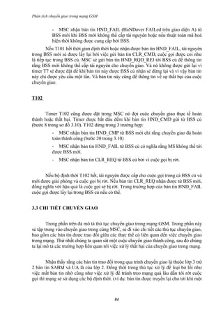 Phân tích chuyển giao trong mạng GSM


           - MSC nhận bản tin HND_FAIL (HaNDover FAILed trên giao diện A) từ
           BSS mới khi BSS mới không thể cấp tài nguyên hoặc nếu thuật toán mã hoá
           hiện thời không được cung cấp bởi BSS.
        Nếu T101 hết thời gian định thời hoặc nhận được bản tin HND_FAIL, tài nguyên
trong BSS mới sẻ được lấy lại bởi việc gửi bản tin CLR_CMD, cuộc gọi được coi như
là tiếp tục trong BSS củ. MSC sẻ gửi bản tin HND_RQD_REJ tới BSS củ để thông tin
rằng BSS mới không thể cấp tài nguyên cho chuyển giao. Và nó không được gửi lại vì
timer T7 sẻ được đặt để khi bản tin này được BSS củ nhận sẻ dừng lại và vì vậy bản tin
này chỉ được yêu cầu một lần. Và bản tin này cũng để thông tin về sự thất bại của cuộc
chuyển giao.


T102


      Timer T102 cũng được đặt trong MSC nó đợi cuộc chuyển giao thực tế hoàn
thành hoặc thất bại. Timer được bắt đầu đếm khi bản tin HND_CMD gửi từ BSS củ
(bước 8 trong sơ đồ 3.10). T102 dừng trong 3 trường hợp:
           - MSC nhận bản tin HND_CMP từ BSS mới chỉ rằng chuyển giao đả hoàn
           toàn thành công (bước 20 trong 3.10)
           - MSC nhận bản tin HND_FAIL từ BSS củ có nghĩa rằng MS không thể tới
           được BSS mới.
           -   MSC nhận bản tin CLR_REQ từ BSS củ bởi vì cuộc gọi bị rớt.


      Nếu bộ định thời T102 hết, tài nguyên được cấp cho cuộc gọi trong cả BSS củ và
mới được giải phóng và cuộc gọi bị rớt. Nếu bản tin CLR_REQ nhận được từ BSS mới,
đồng nghĩa với hậu quả là cuộc gọi sẻ bị rớt. Trong truờng hợp của bản tin HND_FAIL
cuộc gọi được lấy lại trong BSS củ nếu có thể.


3.3 CHI TIẾT CHUYỂN GIAO


        Trong phần trên đả mô tả thủ tục chuyển giao trong mạng GSM. Trong phần này
sẻ tập trung vào chuyển giao trong cùng MSC, sẻ đi vào chi tiết các thủ tục chuyển giao,
bao gồm các bản tin được trao đổi giữa các thực thể có liên quan đến việc chuyển giao
trong mạng. Thứ nhất chúng ta quan sát một cuộc chuyển giao thành công, sau đó chúng
ta lại mô tả các trường hợp liên quan tới việc xử lý thất bại của chuyển giao trong mạng.


        Nhận thấy rằng các bản tin trao đổi trong qua trình chuyển giao là thuộc lớp 3 trừ
2 bản tin SABM và UA là của lớp 2. Đồng thời trong thủ tục xử lý để loại bỏ lổi như
việc mất bản tin nhờ cũng như việc xử lý để tránh treo mạng quá lâu dẫn tới rớt cuộc
gọi thì mạng sẻ sử dụng các bộ định thời. (ví dụ: bản tin được truyền lại cho tới khi một



                                           84
 