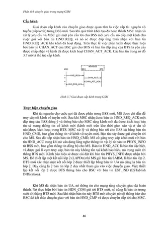 Phân tích chuyển giao trong mạng GSM


Cấp kênh
       Giai đoạn cấp kênh của chuyển giao được quan tâm là việc cấp tài nguyên vô
tuyến (cấp kênh) trong BSS mới. Sau khi quá trình khởi tạo đả hoàn thành MSC nhận và
xử lý yêu cầu và MSC gửi một yêu cầu tới cho BSS mới yêu cầu nó cấp một kênh cho
cuộc gọi với bản tin HND_REQ, và nó sẻ được đáp ứng thừa nhận với bản tin
HND_REQ_ACK khi kênh đả hoạt động. Trên thực tế việc phân kênh được thực hiện
bởi bản tin CHAN_ACT của BSC gửi cho BTS và bản tin đáp ứng của BTS là yêu cầu
được chấp nhận và kênh đả được kích hoạt CHAN_ACT_ACK. Các bản tin trong sơ đồ
3.7 mô tả thủ tục cấp kênh.




                            Hình 3.7 Giai đoạn cấp kênh trong GSM


Thực hiện chuyển giao
       Khi tài nguyên cho cuộc gọi đả được phân trong BSS mới, MS được chỉ dẩn để
truy cập tới kênh vô tuyến mới. Sau khi MSC nhận được bản tin HND_REQ_ACK một
đáp ứng của BSS đồng ý và thông báo cho MSC rằng kênh mới đả được kích hoạt bản
tin sẻ mang thông tin về kênh mới (kênh mới trên khe thời gian nào và ở tần số
nào)được kích hoạt trong BTS. MSC xử lý và thông báo tới cho BSS củ bằng bản tin
HND_CMD, bao gồm thông tin về kênh vô tuyến mới. Bản tin này được gửi chuyển tới
cho MS. Sau đó tiếp nhận bản tin HND_CMD, MS cố gắng truy cập kênh mới với bản
tin HND_ACC trong khi nó vẩn đang lắng nghe thông tin vật lý từ bản tin PHYS_INFO
từ BSS mới, bao gồm thông tin đồng bộ cho MS. Bản tin HND_ACC là bản tin đặc biệt,
và được gọi là cụm truy cập, bản tin này không tồn tại kênh báo hiệu, nó trong suốt tới
thẳng BTS mới. Kênh báo hiệu sẻ được cài đặt khi bản tin PHYS_INFO được nhận bởi
MS. Để thiết lập một kết nối lớp 2 (LAPDm) thì MS gửi bản tin SABM, là bản tin lớp 2.
BTS mới xác nhận một kết nối lớp 2 được thiết lập bằng bản tin UA nó cũng là bản tin
lớp 2. Đây cũng là 2 bản tin lớp 2 duy nhất tham gia vào việc chuyển giao. Việc thiết
lập kết nối lớp 2 được BTS thông báo cho BSC với bản tin EST_IND (ESTablish
INDication).


       Khi MS đả nhận bản tin UA, nó thông tin cho mạng rằng chuyển giao đả hoàn
thành. Nó thực hiện bởi bản tin HDN_COM gửi tới BTS mới, nó cũng là bản tin trong
suôt tới thẳng BTS mới. Sau khi nhận bản tin này BTS mới chuyển nó tới thông báo cho
BSC để kết thúc chuyển giao với bản tin HND_CMP và được chuyển tiếp tới cho MSC.




                                             86
 