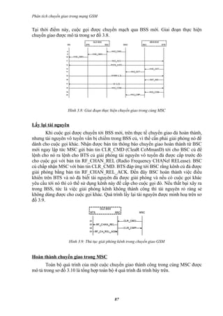 Phân tích chuyển giao trong mạng GSM


Tại thời điểm này, cuộc gọi được chuyển mạch qua BSS mới. Giai đoạn thực hiện
chuyển giao được mô tả trong sơ đồ 3.8.




                   Hình 3.8: Giai đoạn thực hiện chuyển giao trong cùng MSC


Lấy lại tài nguyên
        Khi cuộc gọi được chuyển tới BSS mới, trên thực tế chuyển giao đả hoàn thành,
nhưng tài nguyên vô tuyến vẩn bị chiếm trong BSS củ, vì thế cần phải giải phóng nó để
dành cho cuộc gọi khác. Nhận được bản tin thông báo chuyển giao hoàn thành từ BSC
mới ngay lập tức MSC gửi bản tin CLR_CMD (CleaR CoMmanD) tới cho BSC củ để
lệnh cho nó ra lệnh cho BTS củ giải phóng tài nguyên vô tuyến đả được cấp trước đó
cho cuộc gọi với bản tin RF_CHAN_REL (Radio Frequency CHANel RELease). BSC
củ chấp nhận MSC với bản tin CLR_CMD. BTS đáp ứng tới BSC rằng kênh củ đả được
giải phóng bằng bản tin RF_CHAN_REL_ACK. Đến đây BSC hoàn thành việc điều
khiển trên BTS và nó đả biết tài nguyên đả được giải phóng và nếu có cuộc gọi khác
yêu cầu tới nó thì có thể sử dụng kênh này để cấp cho cuộc gọi đó. Nếu thất bại xãy ra
trong BSS, tức là việc giải phóng kênh không thành công thì tài nguyên rỏ ràng sẻ
không dùng được cho cuộc gọi khác. Quá trình lấy lại tài nguyên được minh hoạ trên sơ
đồ 3.9.




                    Hình 3.9: Thủ tục giải phóng kênh trong chuyển giao GSM


Hoàn thành chuyển giao trong MSC
       Toàn bộ quá trình của một cuộc chuyển giao thành công trong cùng MSC được
mô tả trong sơ đồ 3.10 là tổng hợp toàn bộ 4 quá trình đả trình bày trên.




                                              87
 