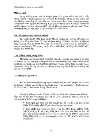 Phân tích chuyển giao trong mạng GSM


Mất cuộc gọi
       Trong khi hay trước mổi lần chuyển giao, cuộc gọi có thể bị mất bởi vì chất
lường liên kết vô tuyến giảm đến một mức nào đó, khi mà nó không thể duy trì liên kết
nửa. Những trường hợp đó mạng hầu như không làm gì được nhiều, nhưng quan trọng
là việc toàn bộ tài nguyên đả được cấp được giải phóng hay chưa. Cuộc gọi có thể mất
sau khi tài nguyên được cấp trong BSS và trước khi cuộc gọi được chuyển mạch. Trong
trường hợp này, tài nguyên sẻ bị lấy lại trong cả BSS mới và cũ.


MS thất bại để truy cập vào BSS mới
       Khi bản tin HND_CMD được gởi tới MS, nó cố gắng truy cập vào BSS mới. MS
không được đồng bộ thời với BSS mới và do đó không BSS nhận biết được MS khi nó
đang lắng nghe bản tin HND_ACC của MS. Giai đoạn đồng bộ này có thể thất bại,
trong trường hợp này MS sẻ quay trở lại kênh củ (BSS cũ) và thông báo cho biết việc
chuyển giao đả thất bại.


Các thiết bị không tương thích
       Một cuộc chuyển giao thành công BSS cũng chỉ cung cấp như những gi mà BSS
cũ đả khởi tạo cho cuộc gọi. Nhưng nếu như BSS mới không cung cấp đủ điều kiện để
thực hiện cuộc gọi (ví dụ như thuật toán mật mã được dùng không được cung cấp chẵng
hạn) nó sẻ không thể tiếp tục cuộc gọi. Trong trường hợp này, BSS mới sẻ thông báo
thất bại tới cho MSC.


3.3.3 Quay trở lại BSS củ


       Khi mà MS không thể truy cập được vào kênh mới, nó sẻ cố gắng để trở lại kênh
củ, điều này là hoàn toàn có thể xảy ra do các nhiều lý do khác nhau, ví dụ như sẻ quay
lại BTS củ bởi BTS mới thiểu đường dẫn vô tuyến.


       Quá trình MS quay trở lại BSS củ có thể chia thành các giai đoạn sau: khởi tạo,
cấp kênh, bắt đầu thực hiện chuyển giao, rút lui, lấy lại tài nguyên. Hình 3.11 sẻ mô tả
quá trình và lý do MS quay lại BSS củ.
           • Khởi tạo: quá trình khởi tạo chuyển giao là việc BSC củ gửi bản tin
           HND_RQD tới cho MSC để yêu cầu một cuộc chuyển giao.
           • Cấp kênh: Cấp kênh bao gồm 4 bản tin: HND_REQ, CHAN_ACT,
           CHAN_ACT_ACK, và HND_REQ_ACK. Giai đoạn này MSC sẻ yêu cầu
           BSS mới cấp tài nguyên cho cuộc gọi, và BSS trả lời MSC bằng bản tin
           HND_REQ_ACK, và nó cũng bao gồm cả bản tin HND_CMD cho MS lệnh
           chuyển giao.




                                          89
 