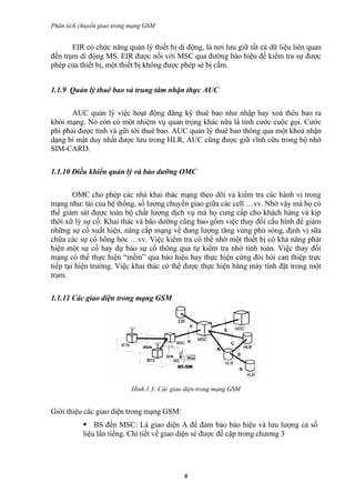 Phân tích chuyển giao trong mạng GSM


       EIR có chức năng quản lý thiết bị di động, là nơi lưu giữ tất cả dữ liệu liên quan
đến trạm di động MS. EIR được nối với MSC qua đường báo hiệu để kiểm tra sự được
phép của thiết bị, một thiết bị không được phép sẻ bị cấm.


1.1.9 Quản lý thuê bao và trung tâm nhận thực AUC

       AUC quản lý việc hoạt động đăng ký thuê bao như nhập hay xoá thêu bao ra
khỏi mạng. Nó còn có một nhiệm vụ quan trọng khác nữa là tính cước cuộc gọi. Cước
phí phải được tính và gữi tới thuê bao. AUC quản lý thuê bao thông qua một khoá nhận
dạng bí mật duy nhất được lưu trong HLR, AUC cũng được giữ vĩnh cữu trong bộ nhớ
SIM-CARD.

1.1.10 Điều khiển quản lý và bảo dưỡng OMC

        OMC cho phép các nhà khai thác mạng theo dõi và kiểm tra các hành vi trong
mạng như: tải của hệ thống, số lượng chuyển giao giữa các cell …vv. Nhờ vậy mà họ có
thể giám sát được toàn bộ chất lượng dịch vụ mà họ cung cấp cho khách hàng và kịp
thời xữ lý sự cố. Khai thác và bão dưỡng cũng bao gồm việc thay đổi cấu hình để giảm
những sự cố xuất hiện, nâng cấp mạng về dung lượng tăng vùng phủ sóng, định vị sữa
chữa các sự cố hõng hóc …vv. Việc kiểm tra có thể nhờ một thiết bị có khả năng phát
hiện một sự cố hay dự báo sự cố thông qua tự kiểm tra nhờ tính toán. Việc thay đổi
mạng có thể thực hiện “mềm” qua báo hiệu hay thực hiện cứng đòi hỏi can thiệp trực
tiếp tại hiện trường. Việc khai thác có thể được thực hiện bằng máy tính đặt trong một
trạm.

1.1.11 Các giao diện trong mạng GSM




                           Hình 1.3: Các giao diện trong mạng GSM


Giới thiệu các giao diện trong mạng GSM:
            BS đến MSC: Là giao diện A để đảm bảo báo hiệu và lưu lượng cả số
           liệu lẩn tiếng. Chi tiết về giao diện sẻ được đề cập trong chương 3




                                             9
 