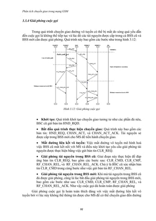 Phân tích chuyển giao trong mạng GSM


3.3.4 Giải phóng cuộc gọi


      Trong quá trình chuyển giao đường vô tuyến có thể bị mất do sóng quá yếu dẫn
đến cuộc gọi là không thể tiếp tục và lúc đó các tài nguyên được cấp trong cả BSS cũ và
BSS mới cần được giải phóng. Quá trình này bao gồm các bước như trong hình 3.12:




                                Hình 3.12: Giải phóng cuộc gọi


           • Khởi tạo: Quá trình khởi tạo chuyển giao tương tư như các phần đả nêu,
           BSC cũ gửi bản tin HND_RQD.
           • Bắt đầu quá trình thực hiện chuyển giao: Quá trình này bao gồm các
           bản tin: HND_REQ, CHAN_ACT, và CHAN_ACT_ACK. Tài nguyên sẻ
           được cấp trong BSS mới cho MS để tiến hành chuyển giao.
           • Mất đường liên kết vô tuyến: Việc mất đường vô tuyến mô hình hoá
           việc BSS cũ mất kết nối với MS và điều này khởi tạo yêu cầu giải phóng tài
           nguyên được thực hiện bằng việc gửi bản tin CLR_REQ.
           • Giải phóng tài nguyên trong BSS cũ: Giai đoạn này thực hiện để đáp
           ứng bản tin CLR_REQ, bao gồm các bước sau: CLR_CMD, CLR_CMP,
           RF_CHAN_REL, và RF_CHAN_REL_ACK. Chú ý là BSC cũ xác nhận bản
           tin CLR_CMD trong cùng bước như việc gửi bản tin RF_CHAN_REL.
           • Giải phóng tài nguyên trong BSS mới: Khi mà tài nguyên trong BSS cũ
           đả được giải phóng, cũng là lúc bắt đầu giải phóng tài nguyên trong BSS mới,
           bao gồm các bước như sau: CLR_CMD, CLR_CMP, RF_CHAN_REL, và
           RF_CHAN_REL_ACK. Như vậy cuộc gọi đả hoàn toàn được giải phóng
       Giải phóng cuộc gọi là hoàn toàn thích đáng với việc mất đường liên kết vô
tuyến bởi vì lúc này không thể thông tin được cho MS để có thể chuyển giao đến đường



                                             91
 