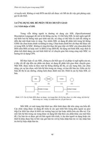 Phân tích chuyển giao trong mạng GSM


vô tuyến mới. Không có một BTS nào kết nối được với MS do đó việc giải phóng cuộc
gọi là cần thiết.


3.4 ỨNG DỤNG SDL ĐỂ PHÂN TÍCH CHUYỂN GIAO
3.4.1 Giới thiệu về SDL


       Trong viễn thông người ta thường sử dụng các SDL (Specificationand
Description Language) để mô tả hệ thống của họ. Có thể hiểu SDL là một ngôn ngữ để
mô hình hoá hệ thống một quá trình nào đó, nó cũng có thể hiểu là cách để chúng ta
diễn đạt một thuật toán rỏ ràng. Tuy nhiên SDL sử dụng để phân tích trong hệ thống
GSM vẩn chưa hoàn chỉnh và không rỏ ràng. Chưa hoàn chỉnh bởi chỉ thực thể được chỉ
rỏ trong SDL là MSC. Không rỏ ràng bởi thực thể giao tiếp với MSC còn chưa phân biệt
BSS (như BSS cũ hoặc mới và BSS-A hay BSS-B). Sử dụng mô hình SDL mục đích là
phân tích định dạng của mô hình thiết kế về chuyển giao bên trong cùng một MSC và
hướng tới sử dụng CPN.


       Để thảo luận về các SDL, chúng ta cần biết qua về cú pháp và ngữ nghĩa của nó,
ở đây chỉ đề cập đến các phần mà được sử dụng để phân tích giao thức chuyển giao.
Một SDL được miêu tả theo một hệ thống đường đồ thị, có các trạng thái, các chức
năng, các sự lựa chọn, mối liên hệ bên trong các trang, và trao đổi bản tin. Giữa các ký
hiệu đồ thị là các đường, chúng luôn được đánh mủi tên. Hình là các ký hiệu SDL cơ
bản.




 Hình 3.13: Các ký hiệu SDL được sử dụng , (a) trạng thái, (b) bộ lựa chọn, (c) chức năng, (d) liên hệ
                        bên trong các trang, (e) nhận bản tin, (f) gửi bản tin.


        Mổi SDL có một trạng thái khởi tạo, điển hình được đặt trên cùng của biểu đồ.
Các chức năng được sử dụng để miêu tả các quá trình bên trong phía ngoài sự giao
tiếp.Các khối lựa chọn là khối các trường hợp (có hai hoặc nhiều hơn các đầu ra). Các
mối liên hệ bên trong các trang được sử dụng khi tiếp theo các phần khác của một biểu
đồ. Các bản tin sẻ được gửi tới bên ngoài tiến trình, ví dụ như người sử dụng hoặc các
thiết bị khác được bày tở bởi việc gửi bản tin với ký hiệu nhận bản tin và việc nhận bản
tin bởi ký hiệu nhận bản tin.




                                                  92
 