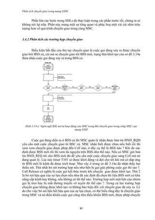Phân tích chuyển giao trong mạng GSM


      Phần lớn các bước trong SDLs đả thảo luận trong các phần trước rồi, chúng ta sẻ
không nói lại nữa. Phần này mang một sự tổng quan và phác hoạ một vài cái nhìn trừu
tượng hơn về quá trình chuyển giao trong cùng MSC.


3.4.2 Phân tích các trường hợp chuyển giao


       Điều kiện bắt đầu của thủ tục chuyển giao là cuộc gọi đang xảy ra được chuyển
giao bởi BSS củ, cái mà sẻ chuyển giao tới BSS mới, trạng thái khởi tạo của sơ đồ 3.14a
thừa nhận cuộc gọi đang xảy ra trong BSS củ.




  Hình 3.14 a: Ngôn ngữ SDL mô tả hoạt động của MSC trong khi chuyển giao trong cùng MSC của
                                          mạng GSM


       Cuộc gọi đang diển ra ở BSS củ thì MSC quản lý nhận được bản tin HND_RQD
yêu cầu một cuộc chuyển giao từ BSC củ. MSC nhận biết được chưa nếu biết rồi thì
xem xem chuyển giao được phép đến Cell nào, ở đây cụ thể là BSS nào ? Khi đả xác
định được BSS mới rồi thì xem tài nguyên trên BSS như thế nào. Nếu có MSC gửi bản
tin HND_REQ tới cho BSS mới đó để yêu cầu một cuộc chuyển giao sang Cell mà nó
đang quản lý. Lúc này timer T101 sẻ được khởi động và đợi cho tới khi mà có đáp ứng
từ BSS mới là kênh đả được kích hoạt. Như vậy ở trong sơ đồ 3.14a đả nhận thấy hai
thiếu sót. Thứ nhất bỏ sót trường hợp nếu như bên bị gọi giải phóng cuộc gọi thì sao ?.
Call Release có nghĩa là cuộc gọi kết thúc trước khi chuyển giao được khởi tạo. Thứ 2
là bỏ sót hậu quả của sự lựa chọn nếu như đả xác định đả chọn thì liệu BSS mới có khả
năng cấp kênh hay không, nếu không có thì thế nào. Trường hợp mổi một bên của nhóm
gọi bị treo hay bị mất đường truyền vô tuyến thì thế nào ?. Trong cả hai trường hợp
chuyển giao không được khởi tạo và không báo hiệu đối với chuyển giao đả xảy ra. Lý
do cho việc bỏ sót hầu hết hậu quả của sự lựa chọn, có thể hiểu rằng đây là chuyển giao
trong MSC và nó điều khiển cuộc gọi cũng như điều khiển BSS mới, được phép chuyển


                                             93
 