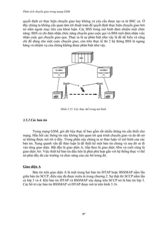 Phân tích chuyển giao trong mạng GSM


quyết định có thực hiện chuyển giao hay không và yêu cầu được tạo ra từ BSC củ. Ở
đây chúng ta không cần quan tâm tới thuật toán để quyết định thực hiện chuyển giao bởi
nó nằm ngoài mục tiêu của khoá luận. Các BSS trong mô hình đảm nhiệm một chức
năng: BSS củ chỉ đảm nhận chức năng chuyển giao cuộc gọi và BSS mới đảm nhận việc
nhận cuộc gọi chuyển giao qua. Thực ra là sự phân biệt như vậy là để dể hiểu và cũng
chỉ để dùng cho một cuộc chuyển giao, còn trên thực tế thì 2 hệ thông BSS là ngang
hàng và nhiệm vụ của chúng không được phân biệt như vậy.




                            Hình 3.15: Các thực thể trong mô hình


3.5.2 Các bản tin


       Trong mạng GSM, gói dữ liệu thực tế bao gồm rất nhiều thông tin cần thiết cho
mạng. Hầu hết các thông tin này không liên quan tới quá trình chuyển giao và do đó nó
sẻ không được nói tới ở đây. Trong phần này chúng ta sẻ thảo luận về mô hình của các
bản tin. Xung quanh vấn đề thảo luận là để thiết kế một bản tin chung và sau đó sẻ đi
vào từng giao diện. Bắt đầu là giao diện A, tiếp theo là giao diện Abis và cuối cùng là
giao diện Air. Việc thiết kế bản tin đầu tiên là phải phù hợp gần với hệ thống thực vì thế
nó phải đầy đủ các trường và chưc năng của các bit trong đó.


Giao diện A
       Bản tin trên giao diện A là một trong hai bản tin DTAP hoặc BSSMAP nằm lẩn
giữa bản tin SCCP, điều này đả được miêu tả trong chương 2. Sự thật thì SCCP nằm lẩn
cả lớp 3 và 4. Khi bản tin DTAP và BSSMAP xây dựng trên SCCP nó là bản tin lớp 3.
Các bố trí các bản tin BSSMAP và DTAP được mô tả trên hình 3.16.




                                             97
 