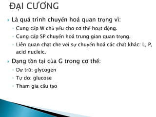  Là quá trình chuyển hoá quan trọng vì:
◦ Cung cấp W chủ yếu cho cơ thể hoạt động.
◦ Cung cấp SP chuyển hoá trung gian quan trọng.
◦ Liên quan chặt chẽ với sự chuyển hoá các chất khác: L, P,
acid nucleic.
 Dạng tồn tại của G trong cơ thể:
◦ Dự trữ: glycogen
◦ Tự do: glucose
◦ Tham gia cấu tạo
 