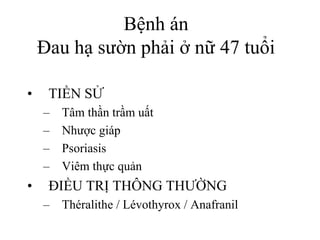 Bệnh án
Đau hạ sườn phải ở nữ 47 tuổi
• TIỀN SỬ
– Tâm thần trầm uất
– Nhược giáp
– Psoriasis
– Viêm thực quản
• ĐIỀU TRỊ THÔNG THƯỜNG
– Théralithe / Lévothyrox / Anafranil
 