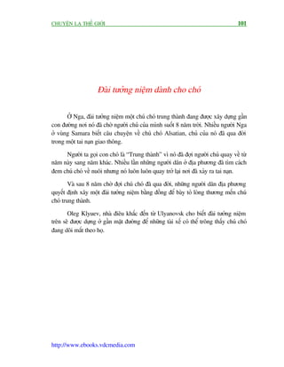 CHUYÏÅN LAÅ THÏË GIÚÁI                                                                101




                     Àaâi tûúãng niïåm daânh cho choá

       ÚÃ Nga, àaâi tûúãng niïåm möåt chuá choá trung thaânh àang àûúåc xêy dûång gêìn
con àûúâng núi noá àaä chúâ ngûúâi chuã cuãa mònh suöët 8 nùm trúâi. Nhiïìu ngûúâi Nga
úã vuâng Samara biïët cêu chuyïån vïì chuá choá Alsatian, chuã cuãa noá àaä qua àúâi
trong möåt tai naån giao thöng.

     Ngûúâi ta goåi con choá laâ “Trung thaânh” vò noá àaä àúåi ngûúâi chuã quay vïì tûâ
nùm naây sang nùm khaác. Nhiïìu lêìn nhûäng ngûúâi dên úã àõa phûúng àaä tòm caách
àem chuá choá vïì nuöi nhûng noá luön luön quay trúã laåi núi àaä xaãy ra tai naån.

        Vaâ sau 8 nùm chúâ àúåi chuá choá àaä qua àúâi, nhûäng ngûúâi dên àõa phûúng
quyïët àõnh xêy möåt àaâi tûúãng niïåm bùçng àöìng àïí baây toã loâng thûúng mïën chuá
choá trung thaânh.

       Oleg Klyuev, nhaâ àiïu khùæc àïën tûâ Ulyanovsk cho biïët àaâi tûúãng niïåm
trïn seä àûúåc dûång úã gêìn mùåt àûúâng àïí nhûäng taâi xïë coá thïí tröng thêëy chuá choá
àang doäi mùæt theo hoå.




http://www.ebooks.vdcmedia.com
 