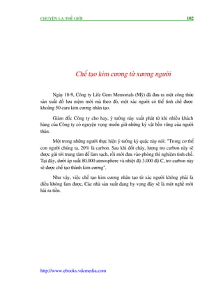 CHUYÏÅN LAÅ THÏË GIÚÁI                                                               102




                    Chïë taåo kim cûúng tûâ xûúng ngûúâi

       Ngaây 18-9, Cöng ty Life Gem Memorials (Myä) àaä àûa ra möåt cöng thûác
saãn xuêët àöì lûu niïåm múái maâ theo àoá, möåt xaác ngûúâi coá thïí tinh chïë àûúåc
khoaãng 50 cara kim cûúng nhên taåo.

       Giaám àöëc Cöng ty cho hay, yá tûúãng naây xuêët phaát tûâ khi nhiïìu khaách
haâng cuãa Cöng ty coá nguyïån voång muöën giûä nhûäng kyã vêåt bïìn vûäng cuãa ngûúâi
thên.
       Möåt trong nhûäng ngûúâi thûåc hiïån yá tûúãng kyâ quùåc naây noái: "Trong cú thïí
con ngûúâi chuáng ta, 20% laâ carbon. Sau khi àöët chaáy, lûúång tro carbon naây seä
àûúåc gûãi túái trung têm àïí laâm saåch, röìi múái àûa vaâo phoâng thñ nghiïåm tinh chïë.
Taåi àêy, dûúái aáp suêët 80.000 atmosphere vaâ nhiïåt àöå 3.000 àöå C, tro carbon naây
seä àûúåc chïë taåo thaânh kim cûúng".
        Nhû vêåy, viïåc chïë taåo kim cûúng nhên taåo tûâ xaác ngûúâi khöng phaãi laâ
àiïìu khöng laâm àûúåc. Caác nhaâ saãn xuêët àang hy voång àêy seä laâ möåt nghïì múái
haái ra tiïìn.




http://www.ebooks.vdcmedia.com
 