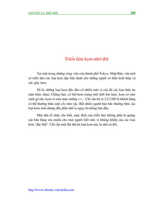 CHUYÏÅN LAÅ THÏË GIÚÁI                                                                103




                              Triïín laäm kem nhúá àúâi

         Taåi möåt trong nhûäng cöng viïn cuãa thaânh phöë Tokyo, Nhêåt Baãn, vûâa múái
coá triïín laäm caác loaåi kem àùåc biïåt daânh cho nhûäng ngûúâi coá thêìn kinh theáp vaâ
xuác giaác inox.

        Söë laâ, nhûäng loaåi kem àöåc àaáo coá nhiïìu muâi võ cuãa àuã caác loaåi thûác ùn
mùån khaác nhau. Chùèng haån, coá thûá kem mang muâi lûúäi lúån luöåc, kem coá muâi
caánh gaâ raán, kem coá muâi mûåc nûúáng v.v... Chó cêìn boã ra 2,2 USD laâ khaách haâng
coá thïí thûúãng thûác möåt cöëc nhû vêåy. Rêët nhiïìu ngûúâi haáo hûác thûúãng thûác caác
loaåi kem múái nhûng àïìu phaãi nhöí ra ngay tûâ miïëng ban àêìu.

       Möåt nhaâ töí chûác cho biïët, muåc àñch cuãa triïín laäm khöng phaãi laâ quaãng
caáo baán haâng maâ muöën cho moåi ngûúâi biïët muâi võ khuãng khiïëp cuãa caác loaåi
kem "àùåc biïåt". Chó cêìn möåt lêìn thûã ùn loaåi kem naây laâ nhúá caã àúâi.




http://www.ebooks.vdcmedia.com
 