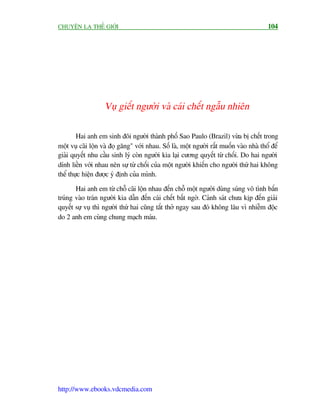 CHUYÏÅN LAÅ THÏË GIÚÁI                                                                   104




                   Vuå giïët ngûúâi vaâ caái chïët ngêîu nhiïn

        Hai anh em sinh àöi ngûúâi thaânh phöë Sao Paulo (Brazil) vûâa bõ chïët trong
möåt vuå caäi löån vaâ àoå gùng" vúái nhau. Söë laâ, möåt ngûúâi rêët muöën vaâo nhaâ thöí àïí
giaãi quyïët nhu cêìu sinh lyá coân ngûúâi kia laåi cûúng quyïët tûâ chöëi. Do hai ngûúâi
dñnh liïìn vúái nhau nïn sûå tûâ chöëi cuãa möåt ngûúâi khiïën cho ngûúâi thûá hai khöng
thïí thûåc hiïån àûúåc yá àõnh cuãa mònh.

       Hai anh em tûâ chöî caäi löån nhau àïën chöî möåt ngûúâi duâng suáng vö tònh bùæn
truáng vaâo traán ngûúâi kia dêîn àïën caái chïët bêët ngúâ. Caãnh saát chûa kõp àïën giaãi
quyïët sûå vuå thò ngûúâi thûá hai cuäng tùæt thúã ngay sau àoá khöng lêu vò nhiïîm àöåc
do 2 anh em cuâng chung maåch maáu.




http://www.ebooks.vdcmedia.com
 