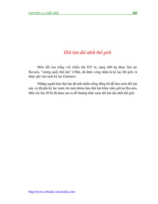 CHUYÏÅN LAÅ THÏË GIÚÁI                                                                   105




                              Döò lúån daâi nhêët thïë giúái

       Moán döìi lúån trùæng vúái chiïìu daâi 825 m, nùång 400 kg àûúåc laâm taåi
Bavaria, "vûúng quöëc thõt lúån" úã Àûác, àaä àûúåc cöng nhêån laâ kyã luåc thïë giúái vaâ
àûúåc ghi vaâo saách kyã luåc Guinness.

       Nhûäng ngûúâi laâm thõt lúån àaä mêët nhiïìu tiïëng àöìng höì àïí laâm moán döìi lúån
naây vaâ àaä phaá kyã luåc trûúác do möåt nhoám laâm thõt lúån khaác nùæm giûä taåi Bavaria.
Möåt cöëc bia 50 lñt àaä àûúåc taåo ra àïí thûúãng thûác moán döìi lúån daâi nhêët thïë giúái.




http://www.ebooks.vdcmedia.com
 