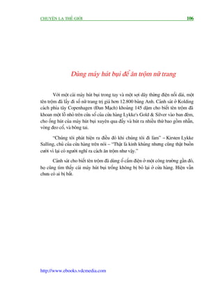CHUYÏÅN LAÅ THÏË GIÚÁI                                                                  106




                  Duâng maáy huát buåi àïí ùn tröåm nûä trang

       Vúái möåt caái maáy huát buåi trong tay vaâ möåt súåi dêy thûâng àiïån nöëi daâi, möåt
tïn tröåm àaä lêëy ài söë nûä trang trõ giaá hún 12.800 baãng Anh. Caãnh saát úã Kolding
caách phña têy Copenhagen (Àan Maåch) khoaãng 145 dùåm cho biïët tïn tröåm àaä
khoan möåt löî nhoã trïn cûãa söí cuãa cûãa haâng Lykke's Gold & Silver vaâo ban àïm,
cho öëng huát cuãa maáy huát buåi xuyïn qua àêëy vaâ huát ra nhiïìu thûá bao göìm nhêîn,
voâng àeo cöí, vaâ böng tai.

       “Chuáng töi phaát hiïån ra àiïìu àoá khi chuáng töi ài laâm” - Kirsten Lykke
Salling, chuã cuãa cûãa haâng trïn noái – “Thêåt laâ kinh khuãng nhûng cuäng thêåt buöìn
cûúâi vò laåi coá ngûúâi nghô ra caách ùn tröåm nhû vêåy.”
        Caãnh saát cho biïët tïn tröåm àaä duâng öí cùæm àiïån úã möåt cöng trûúâng gêìn àoá,
hoå cuäng tòm thêëy caái maáy huát buåi tröëng khöng bõ boã laåi úã cûãa haâng. Hiïån vêîn
chûa coá ai bõ bùæt.




http://www.ebooks.vdcmedia.com
 